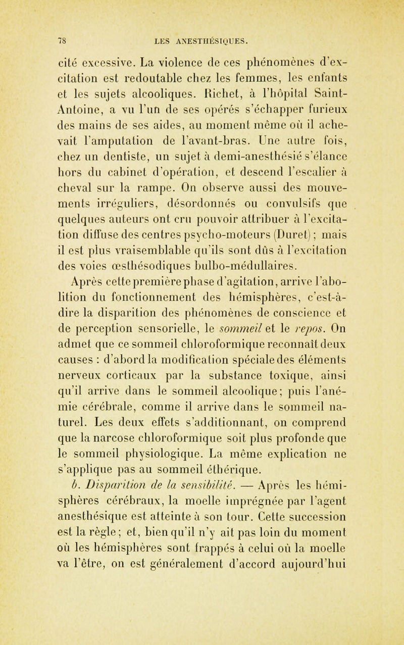 cité excessive. La violence de ces phénomènes d'ex- citation est redoutable chez les femmes, les enfants et les sujets alcooliques. Richet, à l'hôpital Saint- Antoine, a vu l'un de ses opérés s'échapper furieux des mains de ses aides, au moment même où il ache- vait l'amputation de l'avant-bras. Une autre fois, chez un dentiste, un sujet à demi-anesthésié s'élance hors du cabinet d'opération, et descend l'escalier à cheval sur la rampe. On observe aussi des mouve- ments irréguhers, désordonnés ou convulsifs que quelques auteurs ont cru pouvoir attribuer à l'excita- tion diffuse des centres psycho-moteurs (Duret) ; mais il est plus vraisemblable qu'ils sont dus à l'excitation des voies œsthésodiques bulbo-médullaires. Après celtepremièrephase d'agitation, arrive l'abo- lition du fonctionnement des hémisphères, c'est-à- dire la disparition des phénomènes de conscience et de perception sensorielle, le sommeil ei le repos. On admet que ce sommeil chloroformique reconnaît deux causes : d'abord la modification spéciale des éléments nerveux corticaux par la substance toxique, ainsi qu'il arrive dans le sommeil alcoolique ; puis l'ané- mie cérébrale, comme il arrive dans le sommeil na- turel. Les deux effets s'additionnant, on comprend que la narcose chloroformique soit plus profonde que le sommeil physiologique. La même explication ne s'applique pas au sommeil clhérique. b. Disparition de la sensibilité. — Après les hémi- sphères cérébraux, la moelle imprégnée par l'agent anesthésique est atteinte à son tour. Cette succession est la règle ; et, bien qu'il n'y ait pas loin du moment où les hémisphères sont frappés à celui où la moelle va l'être, on est généralement d'accord aujourd'hui