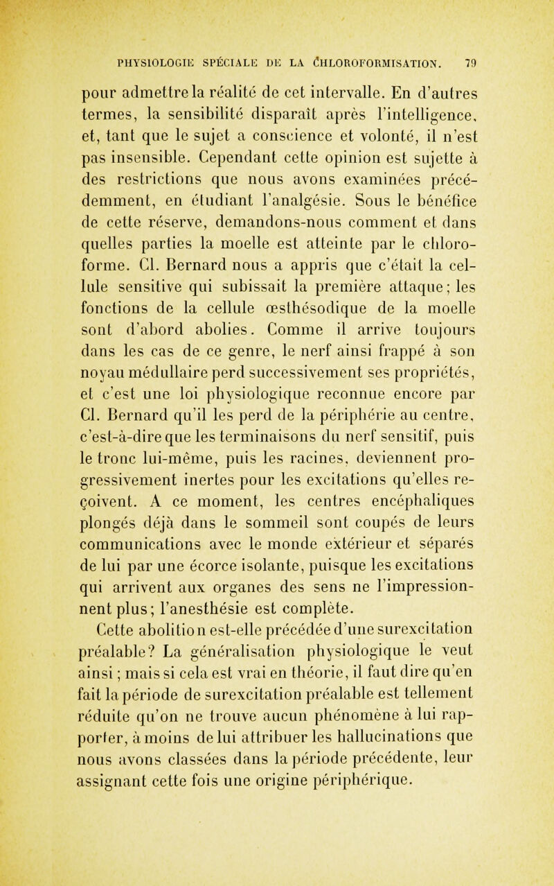pour admettre la réalité de cet intervalle. En d'autres termes, la sensibilité disparaît après l'intelligence, et, tant que le sujet a conscience et volonté, il n'est pas insensible. Cependant cette opinion est sujette à des restrictions que nous avons examinées précé- demment, en étudiant l'analgésie. Sous le bénéfice de cette réserve, demandons-nous comment et dans quelles parties la moelle est atteinte par le chloro- forme. Cl. Bernard nous a appris que c'était la cel- lule sensitive qui subissait la première attaque; les fonctions de la cellule œsthésodique de la moelle sont d'abord abolies. Comme il arrive toujours dans les cas de ce genre, le nerf ainsi frappé à son noyau médullaire perd successivement ses propriétés, et c'est une loi physiologique reconnue encore par Cl. Bernard qu'il les perd de la périphérie au centre, c'est-à-dire que les terminaisons du nerf sensitif, puis le tronc lui-même, puis les racines, deviennent pro- gressivement inertes pour les excitations qu'elles re- çoivent. A ce moment, les centres encéphaliques plongés déjà dans le sommeil sont coupés de leurs communications avec le monde extérieur et séparés de lui par une écorce isolante, puisque les excitations qui arrivent aux organes des sens ne l'impression- nent plus; l'anesthésie est complète. Cette abolition est-elle précédée d'une surexcitation préalable? La généralisation physiologique le veut ainsi ; mais si cela est vrai en théorie, il faut dire qu'en fait la période de surexcitation préalable est tellement réduite qu'on ne trouve aucun phénomène à lui rap- porter, à moins de lui attribuer les hallucinations que nous avons classées dans la période précédente, leur assignant cette fois une origine périphérique.