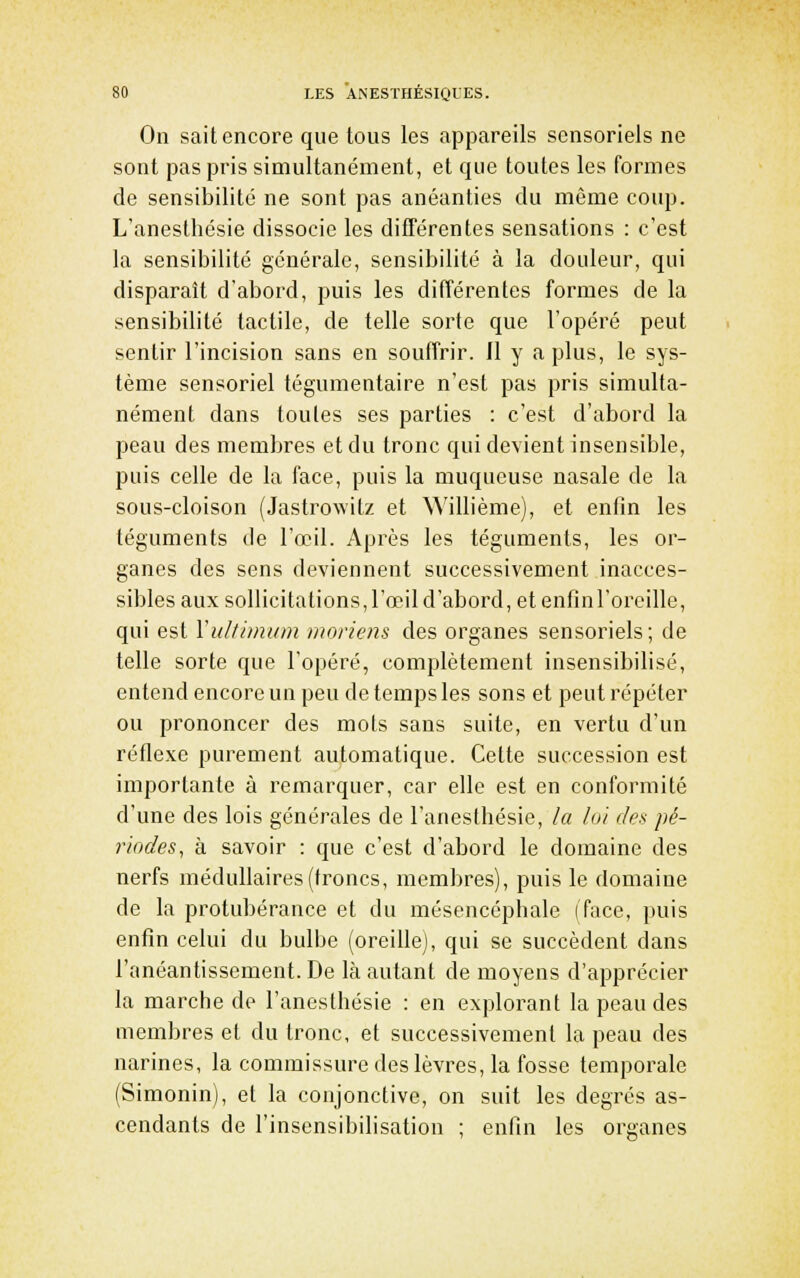 On sait encore que tous les appareils sensoriels ne sont pas pris simultanément, et que toutes les formes de sensibilité ne sont pas anéanties du même coup. L'anestlîésie dissocie les différentes sensations : c'est la sensibilité générale, sensibilité à la douleur, qui disparaît d'abord, puis les différentes formes de la sensibilité tactile, de telle sorte que l'opéré peut sentir l'incision sans en souffrir. Il y a plus, le sys- tème sensoriel tégumentaire n'est pas pris simulta- nément dans toutes ses parties : c'est d'abord la peau des membres et du tronc qui devient insensible, puis celle de la face, puis la muqueuse nasale de la sous-cloison (Jastrowilz et ^yillième), et enfin les téguments de l'œil. Après les téguments, les or- ganes des sens deviennent successivement inacces- sibles aux sollicitations, l'œil d'abord, et enfinl'oreille, qui est Yultimitm moriens des organes sensoriels; de telle sorte que l'opéré, complètement insensibilisé, entend encore un peu de temps les sons et peut répéter ou prononcer des mots sans suite, en vertu d'un réflexe purement automatique. Cette succession est importante à remarquer, car elle est en conformité d'une des lois générales de l'anesfhésie, la loi des pé- riodes, à savoir : que c'est d'abord le domaine des nerfs médullaires (troncs, membres), puis le domaine de la protubérance et du mésencéphale (face, puis enfin celui du bulbe (oreille), qui se succèdent dans l'anéantissement. De là autant de moyens d'apprécier la marche de l'anesthésie : en explorant la peau des membres et du tronc, et successivement la peau des narines, la commissure des lèvres, la fosse temporale (Simonin), et la conjonctive, on suit les degrés as- cendants de l'insensibilisation ; enfin les