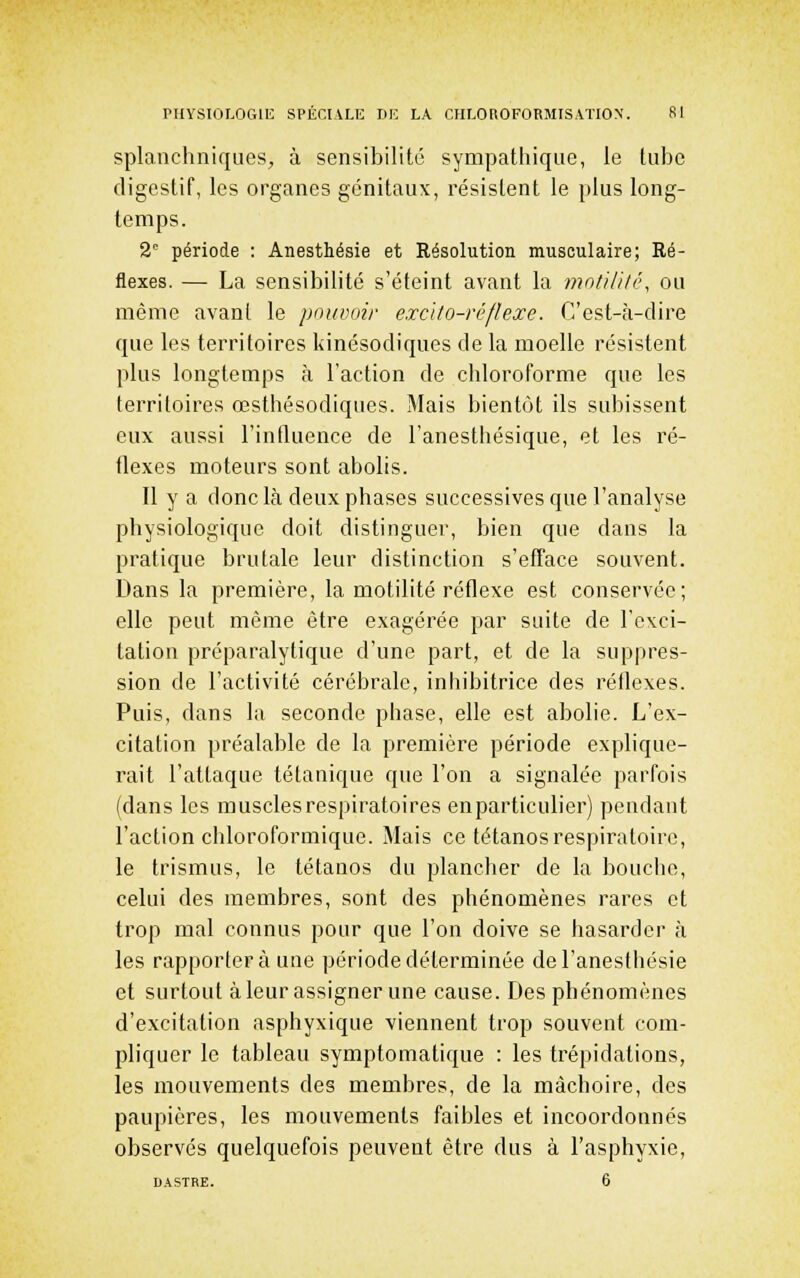 splaiichniques, à sensibilité sympathique, le tube digestif, les organes génitaux, résistent le plus long- temps. 2° période : Anesthésie et Résolution musculaire; Ré- flexes. — La sensibilité s'éteint avant la mn/i/ifé, ou même avant le pouvoir excUo-réflexe. C'est-à-dire que les territoires kinésodiques de la moelle résistent plus longtemps à l'action de chloroforme que les territoires œsthésodiques. Mais bientôt ils subissent eux aussi l'influence de l'anesthésique, et les ré- flexes moteurs sont abolis. Il y a donc là deux phases successives que l'analyse physiologique doit distinguer, bien que dans la pratique brutale leur distinction s'efface souvent. Dans la première, la motilité réflexe est conservée; elle peut même être exagérée par suite de l'exci- tation préparalytique d'une part, et de la suppres- sion de l'activité cérébrale, inhibitrice des réflexes. Puis, dans la seconde phase, elle est abolie. L'ex- citation préalable de la première période explique- rait l'attaque tétanique que l'on a signalée parfois (dans les musclesrespiratoires enparticulier) pendant l'action chloroformique. Mais ce tétanos respiratoire, le trismus, le tétanos du plancher de la bouche, celui des membres, sont des phénomènes rares et trop mal connus pour que l'on doive se hasarder à les rapportera une période déterminée del'anesthésie et surtout à leur assigner une cause. Des phénomènes d'excitation asphyxique viennent trop souvent com- pliquer le tableau symptomatique : les trépidations, les mouvements des membres, de la mâchoire, des paupières, les mouvements faibles et incoordonnés observés quelquefois peuvent être dus à l'asphyxie, DASTRE. 6