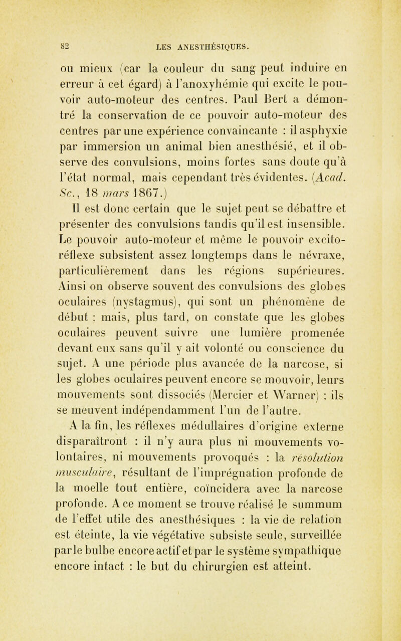 OU mieux (car la couleur du sang peut induire en erreur à cet égard) à l'anoxyliémie qui excite le pou- voir auto-moteur des centres. Paul Bert a démon- tré la conservation de ce pouvoir auto-moteur des centres par une expérience convaincante : il asphyxie par immersion un animal bien anesthésié, et il ob- serve des convulsions, moins fortes sans doute qu'à l'état normal, mais cependant très évidentes. [Acad. Se, 18 wars 1867.] 11 est donc certain que le sujet peut se débattre et présenter des convulsions tandis qu'il est insensible. Le pouvoir auto-moteur et même le pouvoir excito- réflexe subsistent assez longtemps dans le névraxe, particulièrement dans les régions supérieures. Ainsi on observe souvent des convulsions des globes oculaires (nystagmus), qui sont un phénomène de début : mais, plus tard, on constate que les globes oculaires peuvent suivre une lumière promenée devant eux sans qu'il y ait volonté ou conscience du sujet. A une période plus avancée de la narcose, si les globes oculaires peuvent encore se mouvoir, leurs mouvements sont dissociés (Mercier et Warner) : ils se meuvent indépendamment l'un de l'autre. A la fin, les réflexes médullaires d'origine externe disparaîtront : il n'y aura plus ni mouvements vo- lontaires, ni mouvements provoqués : la résolution musciili/ire, résultant de l'imprégnation profonde de la moelle tout entière, coïncidera avec la narcose profonde. Ace moment se trouve réalisé le summum de l'effet utile des anesthésiques : la vie de relation est éteinte, la vie végétative subsiste seule, surveillée parle bulbe encore actif et par le système sympatliique encore intact : le but du chirurgien est atteint.