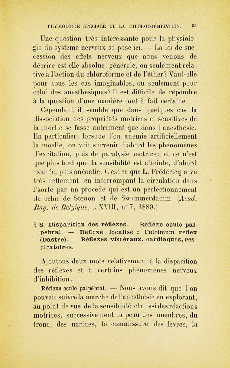 Une question 1res intéressante pour la physiolo- gie du système nerveux se pose ici. — La loi de suc- cession des effets nerveux que nous venons de décrire est-elle absolue, générale, ou seulement rela- tive à l'action du chloroforme et de l'éther? Vaut-elle pour tous les cas imaginables, ou seulement pour celui des anesthésiques? Il est difficile de répondre à la question d'une manière tout à fait certaine. Cependant il semble que dans quelques cas la dissociation des propriétés motrices et sensitives de la moelle se fasse autrement que dans l'anesthésie. En particulier, lorsque l'on anémie artificiellement la moelle, on voit survenir d'abord les phénomènes d'excitation, puis de paralysie motrice; et ce n'est que plus tard que la sensibilité est atteinte, d'abord exaltée, puis anéantie. C'est ce que L. Frédéricq a vu très nettement, en interrompant la circulation dans l'aorte par un procédé qui est un perfectionnement de celui de Slenon et de Swammerdamm. [Acad. Moi/, dp Belgique, t. XVIII, n° 7, 1889.) § 8. Disparition des réflexes. — Réflexe oculo-pal- pébral. — Réflexe localisé : l'ultimum reflex (Dastre). — Réflexes viscéraux, cardiaques, res- piratoires. Ajoutons deux mots relativement à la disparition des réflexes et cà certains phénomènes nerveux d'inhibition. Réflexe oculo-palpébral. — Nous avons dit que l'on pouvait suivre la marche de l'anesthésie en explorant, au point de vue de la sensibilité et aussi des réactions motrices, successivement la peau des membres, du tronc, des narines, la commissure des lèvres, la