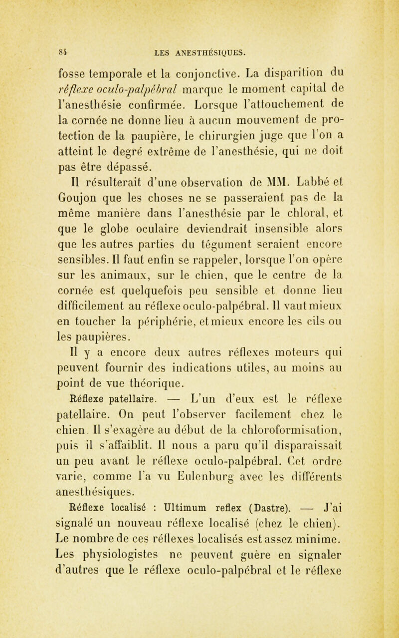 fosse temporale et la conjonctive. La disparition du réflexe ocido-palpébral marque le moment capital de l'anesthésie confirmée. Lorsque l'attouchement de la cornée ne donne lieu à aucun mouvement de pro- tection de la paupière, le chirurgien juge que l'on a atteint le degré extrême de l'anesthésie, qui ne doit pas être dépassé. Il résulterait d'une observation de MM. Labbé et Goujon que les choses ne se passeraient pas de la même manière dans l'anesthésie par le chloral, et que le globe oculaire deviendrait insensible alors que les autres parties du tégument seraient encore sensibles. Il faut enfin se rappeler, lorsque l'on opère sur les animaux, sur le chien, que le centre de la cornée est quelquefois peu sensible et donne lieu difficilement au réflexe oculo-palpébral. Il vaut mieux en toucher la périphérie, etmieux encore les cils ou les paupières. Il y a encore deux autres réflexes moteurs qui peuvent fournir des indications utiles, au moins au point de vue théorique. Réflexe patellaire. — L'un d'eux est le réflexe patellaire. On peut l'observer facilement chez le chien II s'exagère au début de la chloroformisation, puis il s'affaiblit. 11 nous a paru qu'il disparaissait un peu avant le réflexe oculo-palpébral. Cet ordre varie, comme l'a vu Eulenburg avec les différents anesthésiques. Réflexe localisé : Ultimum reflex (Dastre). — J'ai signalé un nouveau réflexe localisé (chez le chien). Le nombre de ces réflexes localisés est assez minime. Les physiologistes ne peuvent guère en signaler d'autres que le réflexe oculo-palpébral et le réflexe