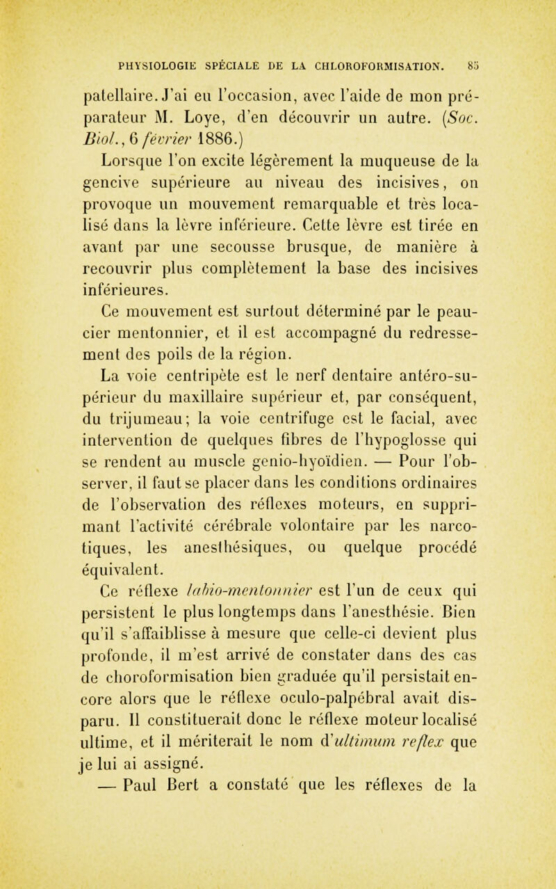 patellaire. J'ai eu l'occasion, avec l'aide de mon pré- parateur M. Loye, d'en découvrir un autre. {Soc. Bio/.,6 février 1886.) Lorsque l'on excite légèrement la muqueuse de la gencive supérieure au niveau des incisives, on provoque un mouvement remarquable et très loca- lisé dans la lèvre inférieure. Cette lèvre est tirée en avant par une secousse brusque, de manière à recouvrir plus complètement la base des incisives inférieures. Ce mouvement est surtout déterminé par le peau- cier mentonnier, et il est accompagné du redresse- ment des poils de la région. La voie centripète est le nerf dentaire antéro-su- périeur du maxillaire supérieur et, par conséquent, du trijumeau; la voie centrifuge est le facial, avec intervention de quelques fibres de l'hypoglosse qui se rendent au muscle genio-hyoïdien. — Pour l'ob- server, il faut se placer dans les conditions ordinaires de l'observation des réflexes moteurs, en suppri- mant l'activité cérébrale volontaire par les narco- tiques, les anesihésiques, ou quelque procédé équivalent. Ce réflexe hihio-mentoiuiier est l'un de ceux qui persistent le plus longtemps dans l'anesthésie. Bien qu'il s'affaiblisse à mesure que celle-ci devient plus profonde, il m'est arrivé de constater dans des cas de choroformisation bien graduée qu'il persistait en- core alors que le réflexe oculo-palpébral avait dis- paru. Il constituerait donc le réflexe moteur localisé ultime, et il mériterait le nom A'ultimum refîex que je lui ai assigné. — Paul Bert a constaté que les réflexes de la