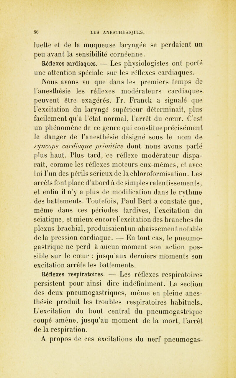 luette et de la muqueuse laryngée se perdaient un peu avant la sensibilité cornéenne. Réflexes cardiaques. — Les physiologistes ont porté une attention spéciale sur les réflexes cardiaques. Nous avons vu que dans les premiers temps de l'anesthésie les réflexes modérateurs cardiaques peuvent être exagérés. Fr. Franck a signalé que l'excitation du laryngé supérieur déterminait, plus facilement qu'à l'état normal, l'arrêt du cœur. C'est un phénomène de ce genre qui constitue précisément le danger de l'anesthésie désigné sous le nom de syncope cardiaque primitive dont nous avons parlé plus haut. Plus tard, ce réflexe modérateur dispa- raît, comme les réflexes moteurs eux-mêmes, et avec lui l'un des périls sérieux de lachloroformisatiou. Les arrêts font place d'abord à de simples ralentissements, et enfin il n'y a plus de modification dans le rythme des battements. Toutefois, Paul Bert a constaté que, même dans ces périodes tardives, l'excitation du sciatique, et mieux encorel'excitationdes branches du plexus brachial, produisaient un abaissement notable delà pression cardiaque. — En tout cas, le pneumo- gastrique ne perd à aucun moment son action pos- sible sur le cœur : jusqu'aux derniers moments son excitation arrête les battements. Réflexes respiratoires. — Les réflexes respiratoires persistent pour ainsi dire indéfiniment. La section des deux pneumogastriques, môme en pleine anes- thésie produit les troubles respiratoires habituels. L'excitation du bout central du pneumogastrique coupé amène, jusqu'au moment de la mort, l'arrêt de la respiration. A propos de ces excitations du nerf pneumogas-
