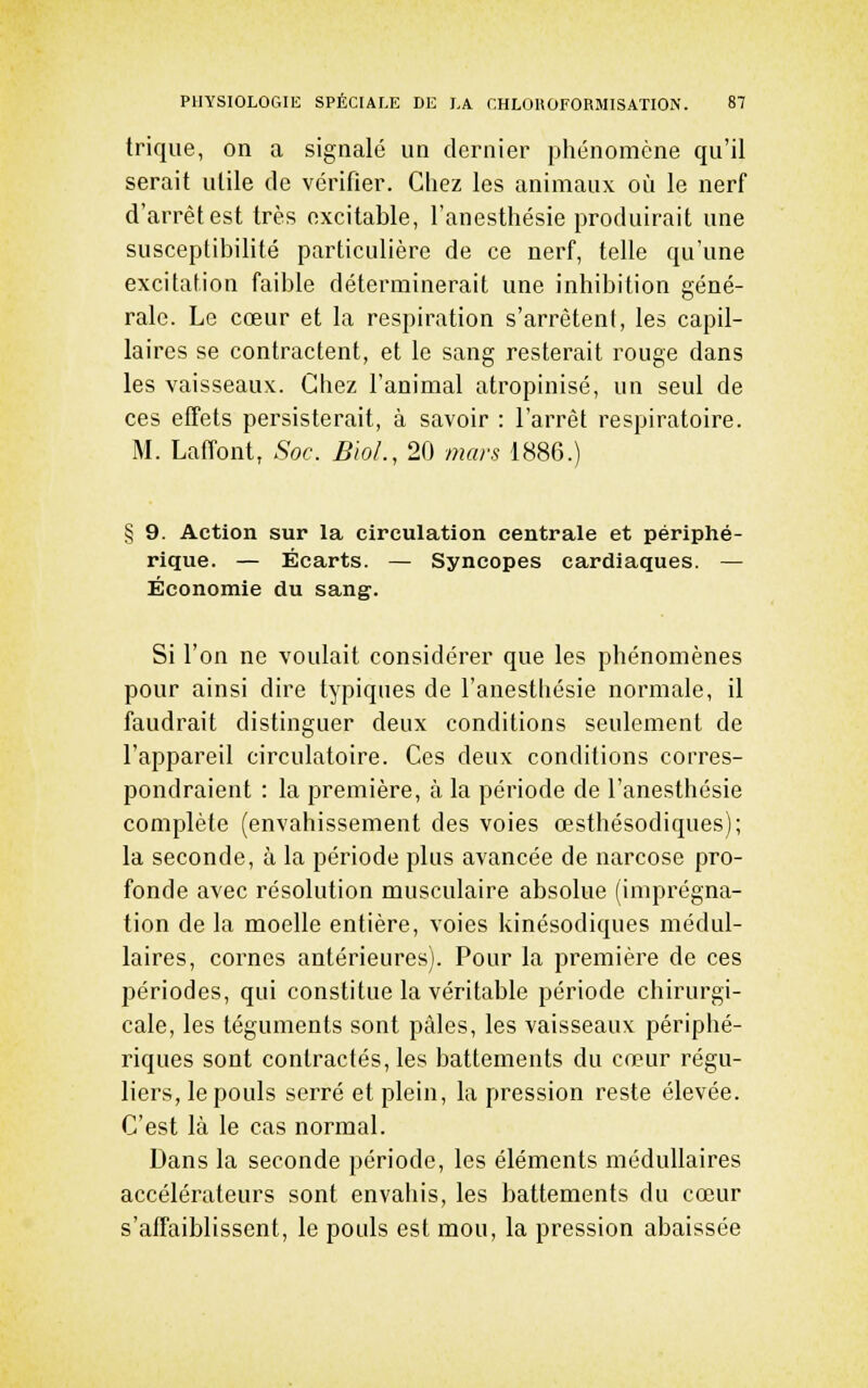 trique, on a signalé un dernier phénomène qu'il serait utile de vérifier. Chez les animaux oîi le nerf d'arrêt est très excitable, l'anesthésie produirait une susceptibihté particulière de ce nerf, telle qu'une excitation faible déterminerait une inhibition géné- rale. Le cœur et la respiration s'arrêtent, les capil- laires se contractent, et le sang resterait rouge dans les vaisseaux. Chez l'animal atropinisé, un seul de ces effets persisterait, à savoir : l'arrêt respiratoire. M. Lafîont, Soc. BioL, 20 mars 1886.) § 9. Action sur la circulation centrale et périphé- rique. — Écarts. — Syncopes cardiaques. — Économie du sang. Si l'on ne voulait considérer que les phénomènes pour ainsi dire typiques de l'anesthésie normale, il faudrait distinguer deux conditions seulement de l'appareil circulatoire. Ces deux conditions corres- pondraient : la première, à la période de l'anesthésie complète (envahissement des voies œsthésodiques); la seconde, à la période plus avancée de narcose pro- fonde avec résolution musculaire absolue (imprégna- tion de la moelle entière, voies kinésodiques médul- laires, cornes antérieures). Pour la première de ces périodes, qui constitue la véritable période chirurgi- cale, les téguments sont pâles, les vaisseaux périphé- riques sont contractés, les battements du cœur régu- liers, le pouls serré et plein, la pression reste élevée. C'est là le cas normal. Dans la seconde période, les éléments médullaires accélérateurs sont envahis, les battements du cœur s'affaiblissent, le pouls est mou, la pression abaissée