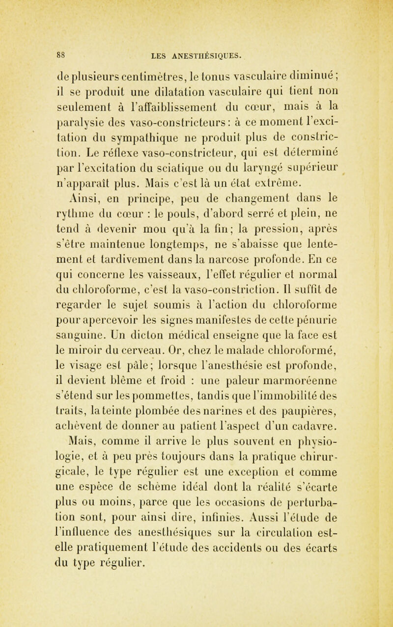 de plusieurs cenlimètres, le tonus vasculaire diminué; il se produit une dilatation vasculaire qui tient non seulement à l'affaiblissement du cœur, mais à la paralysie des vaso-constricteurs: à ce moment l'exci- tation du sympathique ne produit plus de constric- tion. Le réflexe vaso-constricteur, qui est déterminé par l'excitation du sciatique ou du laryngé supérieur n'apparaît plus. Mais c'est là un état extrême. Ainsi, en principe, peu de changement dans le rythme du cœur : le pouls, d'abord serré et plein, ne tend à devenir mou qu'à la fin; la pression, après s'être maintenue longtemps, ne s'abaisse que lente- ment et tardivement dans la narcose profonde. En ce qui concerne les vaisseaux, l'efret régulier et normal du chloroforme, c'est la vaso-constriction. Il suffit de regarder le sujet soumis à l'action du chloroforme pour apercevoir les signes manifestes de cette pénurie sanguine. Un dicton médical enseigne que la face est le miroir du cerveau. Or, chez le malade chloroformé, le visage est pâle; lorsque l'anesthésie est profonde, il devient blême et froid : une pâleur marmoréenne s'étend sur les pommettes, tandis que l'immobilité des traits, la teinte plombée des narines et des paupières, achèvent de donner au patient l'aspect d'un cadavre. Mais, comme il arrive le plus souvent en physio- logie, et à peu près toujours dans la pratique chirur- gicale, le type régulier est une exception et comme une espèce de schème idéal dont la réalité s'écarte plus ou moins, parce que les occasions de perturba- tion sont, pour ainsi dire, infinies. Aussi l'étude de l'influence des anesthésiques sur la circulation est- elle pratiquement l'étude des accidents ou des écarts du type régulier.