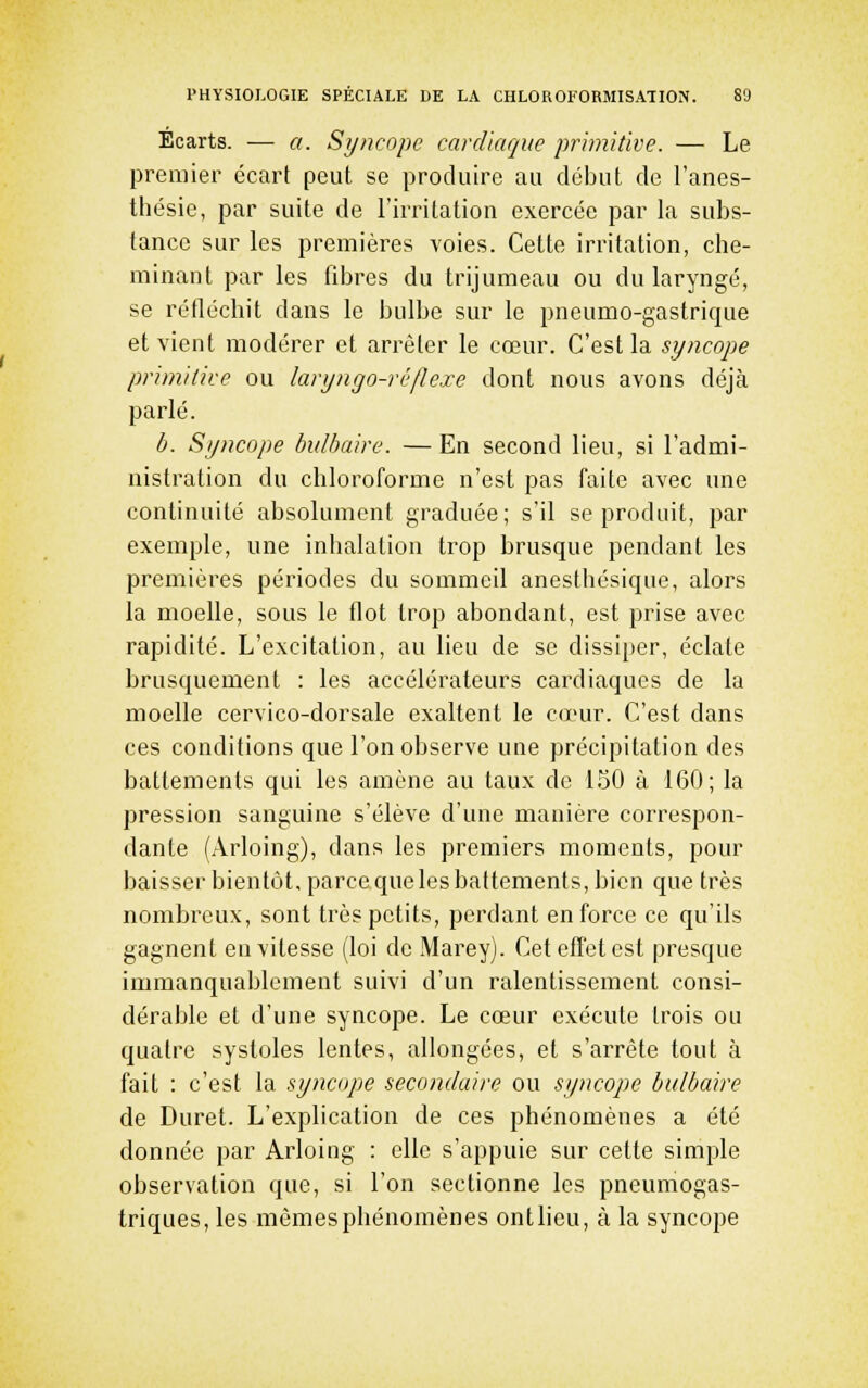 Ecarts. — a. Syncope cardiaque primitive. — Le premier écart peut se produire au début de l'anes- thésie, par suite de l'irritation exercée par la subs- tance sur les premières voies. Cette irritation, che- minant par les fibres du trijumeau ou du laryngé, se réfléchit dans le bulbe sur le pneumo-gastrique et vient modérer et arrêter le cœur. C'est la syncope primitire ou laryngo-rêflexe dont nous avons déjà parlé. b. Syncope bulbaire. —En second lieu, si l'admi- nistration du chloroforme n'est pas faite avec une continuité absolument graduée; s'il se produit, par exemple, une inhalation trop brusque pendant les premières périodes du sommeil anesthésique, alors la moelle, sous le flot trop abondant, est prise avec rapidité. L'excitation, au lieu de se dissiper, éclate brusquement : les accélérateurs cardiaques de la moelle cervico-dorsale exaltent le cœur. C'est dans ces conditions que Ton observe une précipitation des battements qui les amène au taux de 150 à 160; la pression sanguine s'élève d'une manière correspon- dante (Arloing), dans les premiers moments, pour baisser bientôt, parce que les battements, bien que très nombreux, sont très petits, perdant en force ce qu'ils gagnent en vitesse (loi de Marey). Cet effet est presque immanquablement suivi d'un ralentissement consi- dérable et d'une syncope. Le cœur exécute trois ou quatre systoles lentes, allongées, et s'arrête tout à fait : c'est la syncope secondaire ou syncope bulbaire de Duret. L'explication de ces phénomènes a été donnée par Arloing : elle s'appuie sur cette simple observation que, si l'on sectionne les pneumogas- triques, les mêmes phénomènes ontlieu, à la syncope