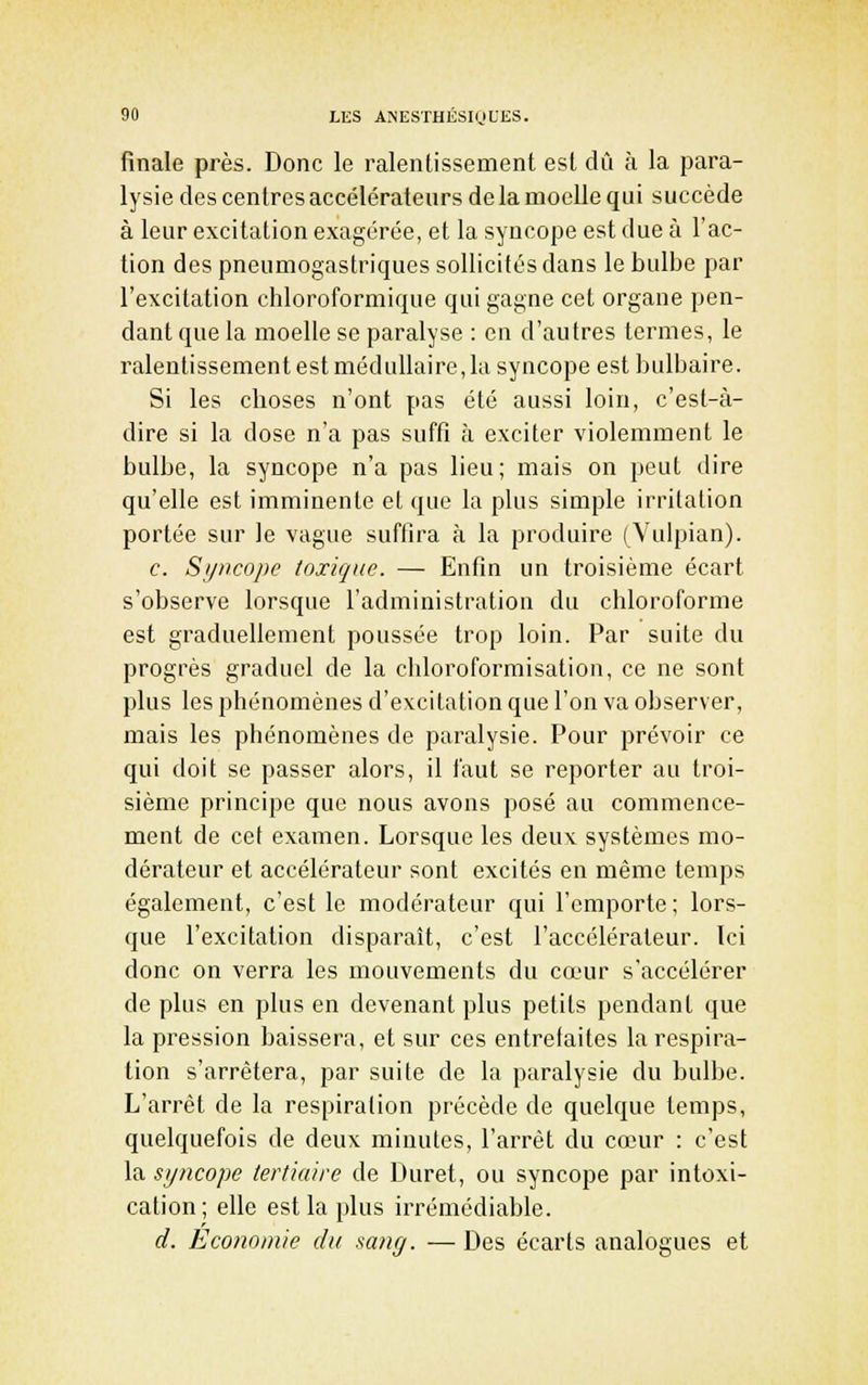 finale près. Donc le ralentissement est dû à la para- lysie des centres accélérateurs de la moelle qui succède à leur excitation exagérée, et la syncope est due à l'ac- tion des pneumogastriques sollicités dans le bulbe par l'excitation chloroformique qui gagne cet organe pen- dant que la moelle se paralyse : en d'autres termes, le ralentissement est médullaire, la syncope est bulbaire. Si les choses n'ont pas été aussi loin, c'est-à- dire si la dose n'a pas suffi à exciter violemment le bulbe, la syncope n'a pas lieu; mais on peut dire qu'elle est imminente et que la plus simple irritation portée sur le vague suffira à la produire (Vulpian). c. Syncope toxique. — Enfin un troisième écart s'observe lorsque l'administration du chloroforme est graduellement poussée trop loin. Par suite du progrès graduel de la chloroforraisation, ce ne sont plus les phénomènes d'evcitalion que l'on va observer, mais les phénomènes de paralysie. Pour prévoir ce qui doit se passer alors, il faut se reporter au troi- sième principe que nous avons posé au commence- ment de cet examen. Lorsque les deux systèmes mo- dérateur et accélérateur sont excités en même temps également, c'est le modérateur qui l'emporte ; lors- que l'excitation disparaît, c'est l'accélérateur. Ici donc on verra les mouvements du cœur s'accélérer de plus en plus en devenant plus petits pendant que la pression baissera, et sur ces entrefaites la respira- tion s'arrêtera, par suite de la paralysie du bulbe. L'arrêt de la respiration précède de quelque temps, quelquefois de deux minutes, l'arrêt du cœur : c'est la syncope tertiaire de Duret, ou syncope par intoxi- cation; elle est la plus irrémédiable. d. Economie du sang. — Des écarts analogues et
