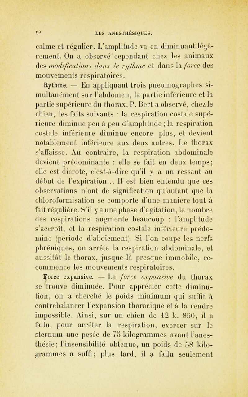 calme et régulier. L'amplitude va en diminuant légè- rement. On a observé cependant chez les animaux des mod'ificallons dans le rytJime et dans Xd, force des mouvements respiratoires. Rythme. — En appliquant trois pneumographes si- multanément sur l'abdomen, la partie inférieure et la partie supérieure du thorax, P. Bert a observé, chez le chien, les faits suivants : la respiration costale supé- rieure diminue peu à peu d'amplitude ; la respiration costale inférieure diminue encore plus, et devient notablement inférieure aux deux autres. Le thorax s'affaisse. Au contraire, la respiration abdominale devient prédominante : elle se fait en deux temps; elle est dicrote, c'est-à-dire qu'il y a un ressaut au début de l'expiration... Il est bien entendu que ces observations n'ont de signification qu'autant que la chloroformisation se comporte d'une manière tout à fait régulière. S'il y a une phase d'agitation, le nombre des respirations augmente beaucoup : l'amplitude s'accroît, et la respiration costale inférieure prédo- mine (période d'aboiement). Si l'on coupe les nerfs phréniques, on arrête la respiration abdominale, et aussitôt le thorax, jusque-là presque immobile, re- commence les mouvements respiratoires. :Çorce expansive. — La force expansive du thorax se trouve diminuée. Pour apprécier cette diminu- tion, on a cherché le poids minimum qui suffit à contrebalancer l'expansion thoracique et à la rendre impossible. Ainsi, sur un chien de 12 k. 850, il a fallu, pour arrêter la respiration, exercer sur le sternum une pesée de 75 kilogrammes avant l'anes- thésie; l'insensibilité obtenue, un poids de 58 kilo- grammes a suffi; plus tard, il a fallu seulement