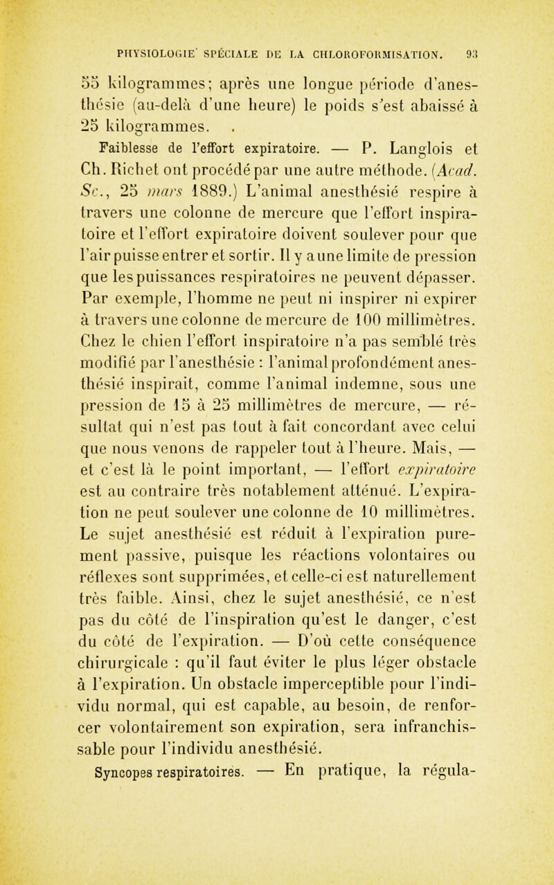 55 kilogrammes; après une longue période d'anes- thésic (au-delà d'une heure) le poids s'est abaissé à 25 kilogrammes. Faiblesse de l'eifort expiratoire. — P. Langlois et Ch. Richet ont procédé par une autre méthode. (Acad. Se, 25 mars 1889.) L'animal anesthésié respire à travers une colonne de mercure que l'efFort inspira- toire et l'effort expiratoire doivent soulever pour que l'air puisse entrer et sortir. Il y aune limite de pression que les puissances respiratoires ne peuvent dépasser. Par exemple, l'homme ne peut ni inspirer ni expirer à travers une colonne de mercure de 100 millimètres. Chez le chien l'effort inspiratoire n'a pas semblé très modifié par l'anesthésie : l'animal profondément anes- thésié inspirait, comme l'animal indemne, sous une pression de 15 à 25 millimètres de mercure, — ré- sultat qui n'est pas tout à fait concordant avec celui que nous venons de rappeler tout k l'heure. Mais, — et c'est là le point important, — l'effort expiratoire est au contraire très notablement atténué. L'expira- tion ne peut soulever une colonne de 10 millimètres. Le sujet anesthésié est réduit à l'expiration pure- ment passive, puisque les réactions volontaires ou réflexes sont supprimées, et celle-ci est naturellement très faible. Ainsi, chez le sujet anesthésié, ce n'est pas du côté de l'inspiration qu'est le danger, c'est du côté de l'expiration. — D'où cette conséquence chirurgicale : qu'il faut éviter le plus léger obstacle à l'expiration. Un obstacle imperceptible pour l'indi- vidu normal, qui est capable, au besoin, de renfor- cer volontairement son expiration, sera infranchis- sable pour l'individu anesthésié. Syncopes respiratoires. — En pratique, la régula-