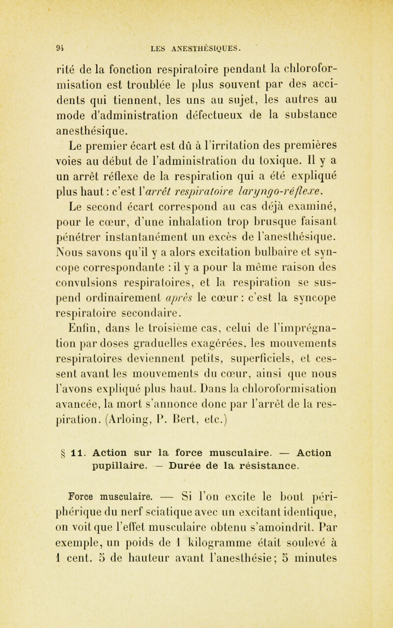rite de la fonction respiratoire pendant la chlorofor- misation est troublée le plus souvent par des acci- dents qui tiennent, les uns au sujet, les autres au mode d'administration défectueux de la substance anesthésique. Le premier écart est dû à l'irritation des premières voies au début de l'administration du toxique. Il y a un arrêt réflexe de la respiration qui a été expliqué plus haut : c'est ['arrêt respiratoire laryngo-réflexe. Le second écart correspond au cas déjà examiné, pour le cœur, d'une inhalation trop brusque faisant pénétrer instantanément un excès de l'anesthésique. Nous savons qu'il y a alors excitation bulbaire et syn- cope correspondante : il y a pour la même raison des convulsions respiratoires, et la respiration se sus- pend ordinairement après le cœur : c'est la syncope respiratoire secondaire. Enfin, dans le troisième cas, celui de l'imprégna- tion par doses graduelles exagérées, les mouvements respiratoires deviennent petits, superficiels, et ces- sent avant les mouvements du cœur, ainsi que nous l'avons expliqué plus haut. Dans la chloroformisation avancée, la mort s'annonce donc par l'arrêt de la res- piration. (Arloing, P. Bert, etc.) ij 11. Action sur la force musculaire. — Action pupillaire. — Durée de la résistance. Force musculaire. — Si l'on excite le bout péri- phérique du nerf sciatique avec un excitant identique, on voit que l'effet musculaire obtenu s'amoindrit. Par exemple, un poids de 1 kilogramme était soulevé à 1 cent. 5 de hauteur avant l'anesthésie; 5 minutes