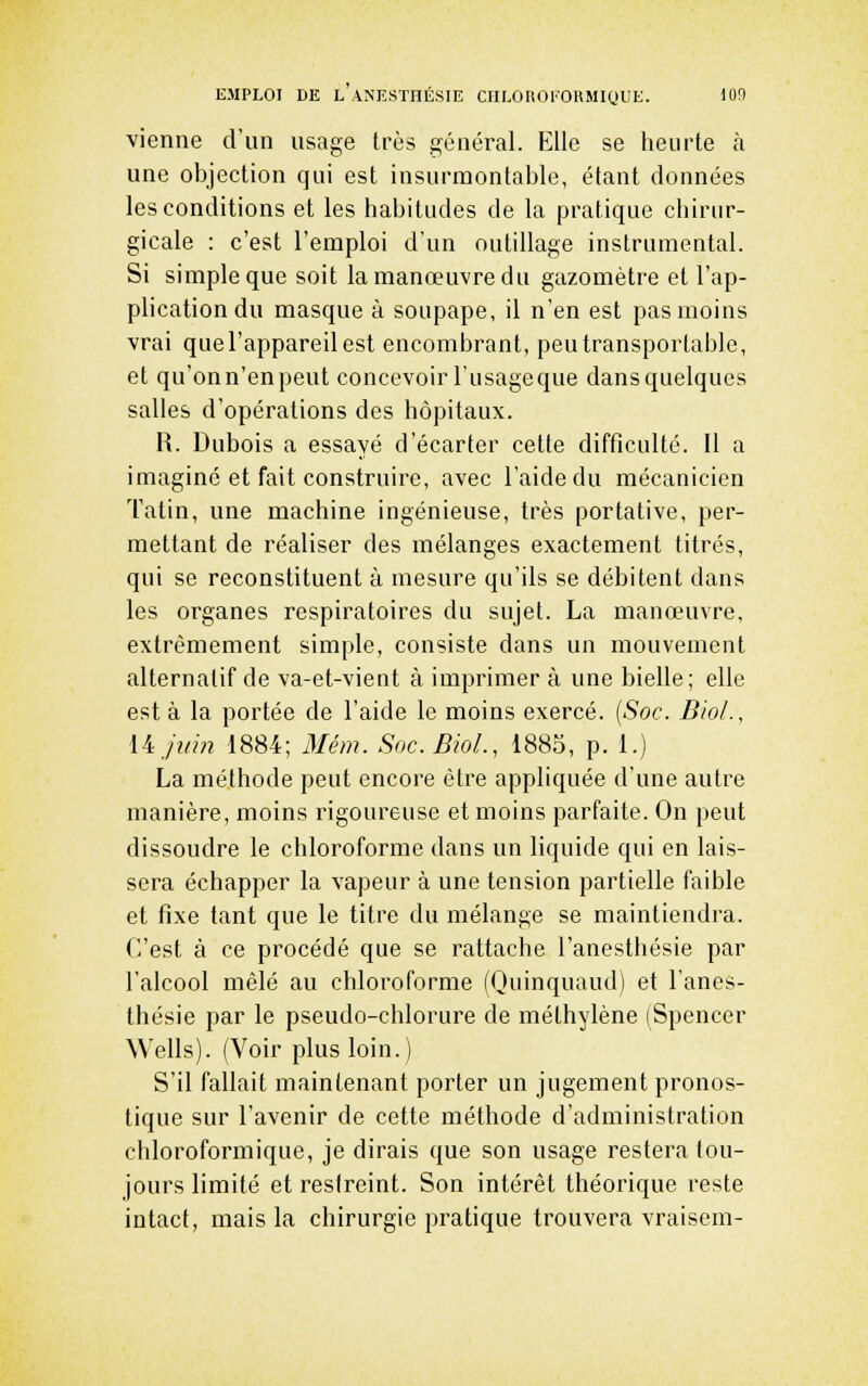 vienne d'un usage très général. Elle se heurte à une objection qui est insurmontable, étant données les conditions et les habitudes de la pratique chirur- gicale : c'est l'emploi d'un outillage instrumental. Si simple que soit la manœuvre du gazomètre et l'ap- plication du masque à soupape, il n'en est pas moins vrai quel'appareilest encombrant, peu transportable, et qu'onn'enpeut concevoir l'usage que dansquelques salles d'opérations des hôpitaux. R. Dubois a essayé d'écarter cette difficulté. Il a imaginé et fait construire, avec l'aide du mécanicien Tatin, une machine ingénieuse, très portative, per- mettant de réaliser des mélanges exactement titrés, qui se reconstituent à mesure qu'ils se débitent dans les organes respiratoires du sujet. La manœuvre, extrêmement simple, consiste dans un mouvement alternatif de va-et-vient à imprimer à une bielle; elle est à la portée de l'aide le moins exercé. [Soc. Diol., liji/m 1884; 3Iém. Soc.BioL, 1885, p. 1.) La méthode peut encore être appliquée d'une autre manière, moins rigoureuse et moins parfaite. On peut dissoudre le chloroforme dans un liquide qui en lais- sera échapper la vapeur à une tension partielle faible et fixe tant que le titre du mélange se maintiendra. C'est à ce procédé que se rattache l'anesthésie par l'alcool mêlé au chloroforme (Quinquaud) et l'anes- thésie par le pseudo-chlorure de méthylène (Spencer Wells). (Voir plus loin.) S'il fallait maintenant porter un jugement pronos- tique sur l'avenir de cette méthode d'administration chloroformique, je dirais que son usage restera tou- jours limité et restreint. Son intérêt théorique reste intact, mais la chirurgie pratique trouvera vraisem-