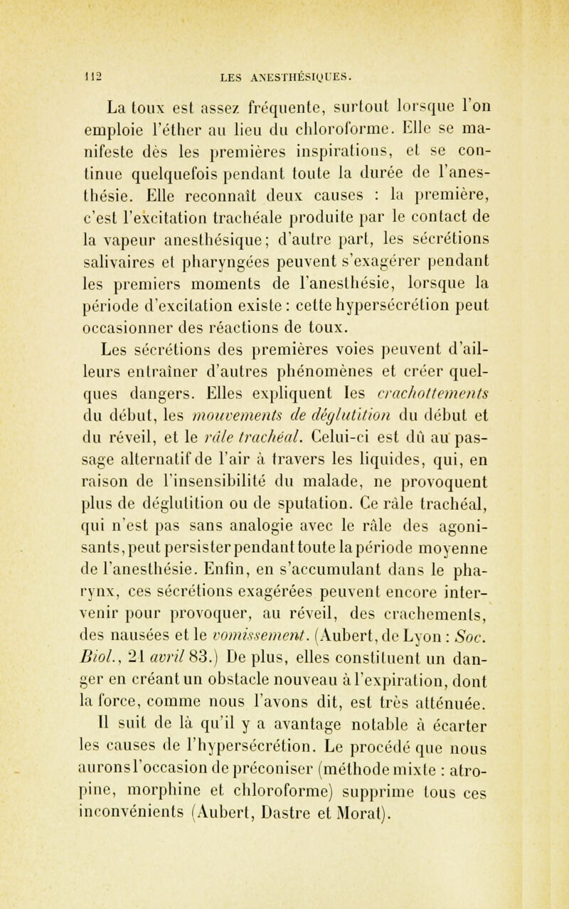 La toux est assez fréquente, surtout lorsque l'on emploie l'éther au lieu du chloroforme. Elle se ma- nifeste dès les premières inspirations, et se con- tinue quelquefois pendant toute la durée de l'anes- tliésie. Elle reconnaît deux causes : la première, c'est l'excitation trachéale produite par le contact de la vapeur anesthésique; d'autre part, les sécrétions saliyaires et pharyngées peuvent s'exagérer pendant les premiers moments de l'anesthésie, lorsque la période d'excitation existe : cette hypersécrétion peut occasionner des réactions de toux. Les sécrétions des premières voies peuvent d'ail- leurs entraîner d'autres phénomènes et créer quel- ques dangers. Elles exphquent les crachottements du début, les mouvements de déglutition du début et du réveil, et le râle trachéal. Celui-ci est dû au pas- sage alternatif de l'air à travers les liquides, qui, en raison de l'insensibilité du malade, ne provoquent plus de déglutition ou de sputation. Ce râle trachéal, qui n'est pas sans analogie avec le rfde des agoni- sants, peut persister pendant toute la période moyenne de l'anesthésie. Enfin, en s'accumulant dans le pha- rynx, ces sécrétions exagérées peuvent encore inter- venir pour provoquer, au réveil, des crachements, des nausées et le vomissement. (Aubert, de Lyon : Soc. BioL, 21 avril 83.) De plus, elles constituent un dan- ger en créant un obstacle nouveau à l'expiration, dont la force, comme nous l'avons dit, est très atténuée. Il suit de là qu'il y a avantage notable à écarter les causes de l'hypersécrétion. Le procédé que nous auronsl'occasion de préconiser (méthodemixte : atro- pine, morphine et chloroforme) supprime tous ces inconvénients (Aubert, Dastre etMorat).