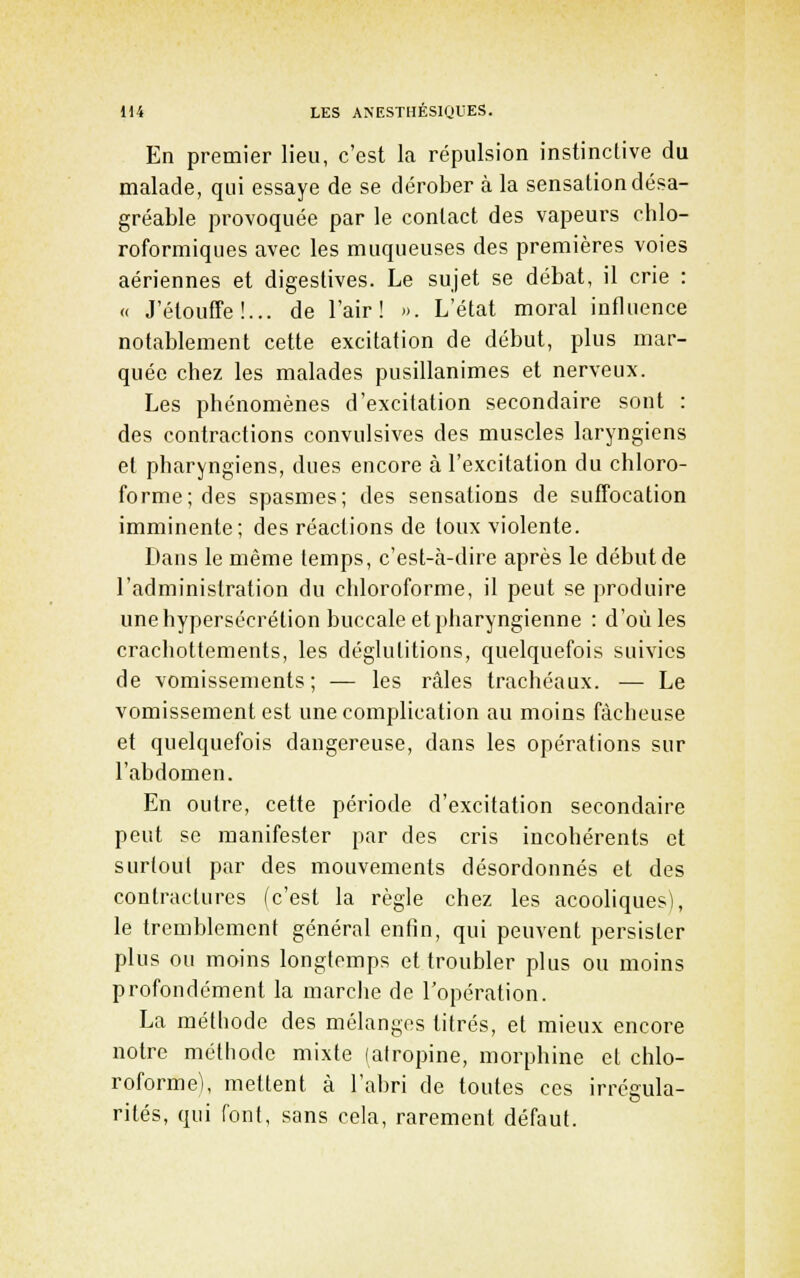 En premier lieu, c'est la répulsion instinctive du malade, qui essaye de se dérober à la sensation désa- gréable provoquée par le contact des vapeurs ohlo- roformiques avec les muqueuses des premières voies aériennes et digeslives. Le sujet se débat, il crie : « J'étouffe!... de l'air! ». L'état moral influence notablement cette excitation de début, plus mar- quée chez les malades pusillanimes et nerveux. Les phénomènes d'excitation secondaire sont : des contractions convulsives des muscles laryngiens et pharyngiens, dues encore à l'excitation du chloro- forme; des spasmes; des sensations de suffocation imminente; des réactions de toux violente. Dans le même temps, c'est-à-dire après le début de l'administration du chloroforme, il peut se produire une hypersécrétion buccale et pharyngienne : d'où les crachottements, les déglutitions, quelquefois suivies de vomissements; — les râles trachéaux. — Le vomissement est une complication au moins fâcheuse et quelquefois dangereuse, dans les opérations sur l'abdomen. En outre, cette période d'excitation secondaire peut se manifester par des cris incohérents et surtout par des mouvements désordonnés et des contractures (c'est la règle chez les acooliques), le tremblement général enfin, qui peuvent persister plus ou moins longtemps et troubler plus ou moins profondément la marche de l'opération. La méthode des mélanges titrés, et mieux encore notre méthode mixte (atropine, morphine et chlo- roforme), mettent à l'abri de toutes ces irrégula- rités, qui font, sans cela, rarement défaut.