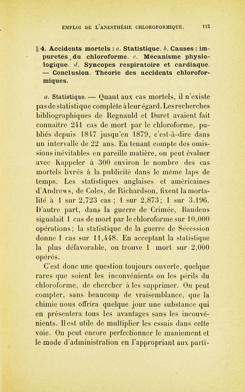 § 4. Accidents mortels : a. Statistique. 0. Causes : im- puretés, du cliloroforme. c. Mécanisme physio- logique, d. Syncopes respiratoire et cardiaque. — Conclusion. Théorie des accidents chlorofor- miques. a. Statistique. — Quant aux cas mortels, il n'existe pas de statistique complète àleur égard. Lesrecherches bibliographiques de Regnauld et Duret avaient fait connaître 241 cas de mort par le chloroforme, pu- bliés depuis 1847 jusqu'en 1879, c'est-à-dire dans un intervalle de 22 ans. En tenant compte des omis- sions inévitables en pareille matière, on peut évaluer avec Kappeler à 300 environ le nombre des cas mortels livrés à la publicité dans le même laps de temps. Les statistiques anglaises et américaines d'Andrews, de Cotes, de Richardson, fixent la morta- lité h 1 sur 2,723 cas ; 1 sur 2,873; 1 sm^ 3,196. D'autre part, dans la guerre de Crimée, Baudens signalait 1 cas de mort par le chloroforme sur 10,000 opérations; la statistique de la guerre de Sécession donne 1 cas sur 11,448. En acceptant la statistique la plus défavorable, on trouve 1 mort sur 2,000 opérés. C'est donc une question toujours ouverte, quelque rares que soient les inconvénients ou les périls du chloroforme, de chercher à les supprimer. On peut compter, sans beaucoup de vraisemblance, que la chimie nous offrira quelque jour une substance qui en présentera tous les avantages sans les inconvé- nients. Il est utile de multiplier les essais dans cette voie. On peut encore perfectionner le maniement et le mode d'administration en l'appropriant aux parti-