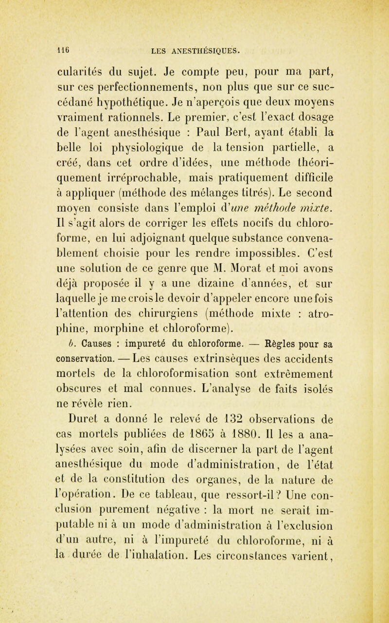 cularités du sujet. Je compte peu, pour ma part, sur ces perfectionnements, non plus que sur ce suc- cédané hypothétique. Je n'aperçois que deux moyens vraiment rationnels. Le premier, c'est l'exact dosage de l'agent anesthésique : Paul Bert, ayant établi la belle loi physiologique de la tension partielle, a créé, dans cet ordre d'idées, une méthode théori- quement irréprochable, mais pratiquement difficile à appliquer (méthode des mélanges titrés). Le second moyen consiste dans l'emploi d'une méthode inixte. Il s'agit alors de cori'iger les effets nocifs du chloro- forme, en lui adjoignant quelque substance convena- blement choisie pour les rendre impossibles. C'est une solution de ce genre que M. Morat et moi avons déjà proposée il y a une dizaine d'années, et sur laquelle je me crois le devoir d'appeler encore unefois l'attention des chirurgiens (méthode mixte : atro- phine, morphine et chloroforme). h. Causes : impureté du chloroforme. — Eègles pour sa conservation. — Les causes extrinsèques des accidents mortels de la chloroformisation sont extrêmement obscures et mal connues. L'analyse de faits isolés ne révèle rien. Duret a donné le relevé de 132 observations de cas mortels publiées de 1865 à 1880. Il les a ana- lysées avec soin, afin de discerner la part de l'agent anesthésique du mode d'administration, de l'état et de la constitution des organes, de la nature de l'opération. De ce tableau, que ressort-il? Une con- clusion purement négative : la mort ne serait im- putable ni à un mode d'administration à l'exclusion d'un autre, ni à l'impureté du chloroforme, ni à la durée de l'inhalation. Les circonstances varient.