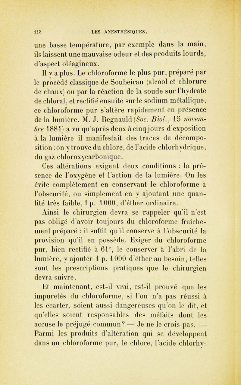 une basse température, par exemple dans la main, ils laissent une mauvaise odeur et des produits lourds, d'aspect oléagineux. Il y a plus. Le chloroforme le plus pur, préparé par le procédé classique de Soubeiran (alcool et chlorure de chaux) ou par la réaction de la soude sur l'hydrate de chloral, et rectifié ensuite sur le sodium métallique, ce chloroforme pur s'altère rapidement en présence delà lumière. M. J. Regnauld(5oc. BioL, 15 novem- bre 1884) a vu qu'après deux à cinq jours d'exposition à la lumière il manifestait des traces de décompo- sition : on y trouve du chlore, de l'acide chlorhydrique, du gaz chloroxycarbonique. Ces altérations exigent deux conditions : la pré- sence de l'oxygène et l'action de la lumière. On les évite complètement en conservant le chloroforme à l'obscurité, ou simplement en y ajoutant une quan- tité très faible, i p. 1000, d'éther ordinaire. Ainsi le chirurgien devra se rappeler qu'il n'est pas oiiligé d'avoir toujours du chloroforme fraîche- ment préparé : il suffit qu'il conserve à l'obscurité la provision qu'il en possède. Exiger du chloroforme pur, bien rectifié à 61°, le conserver à l'abri de la lumière, y ajouter 1 p. 1000 d'éther au besoin, telles sont les prescriptions pratiques que le chirurgien devra suivre. Et maintenant, est-il vrai, est-il prouvé que les impuretés du chloroforme, si l'on n'a pas réussi à les écarter, soient aussi dangereuses qu'on le dit, et qu'elles soient responsables des méfaits dont les accuse le préjugé commun? — Je ne le crois pas. — Parmi les produits d'altération qui se développent dans un chloroforme pur, le chlore, l'acide chlorhy-