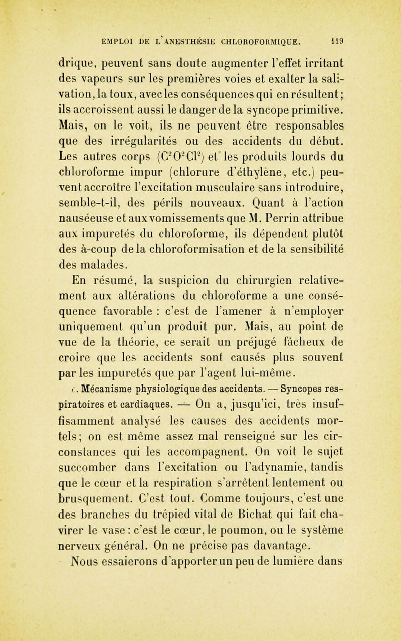 drique, peuvent sans doute augmenter l'efTet irritant des vapeurs sur les premières voies et exalter la sali- vation, la toux, avecles conséquences qui en résultent; ils accroissent aussi le danger de la syncope primitive. Mais, on le voit, ils ne peuvent être responsables que des irrégularités ou des accidents du début. Les autres corps (C'O-Cl'') et les produits lourds du chloroforme impur (chlorure d'éthylène, etc.) peu- vent accroître l'excitation musculaire sans introduire, semble-t-il, des périls nouveaux. Quant à l'action nauséeuse et aux vomissements que M. Perriu attribue aux impuretés du chloroforme, ils dépendent plutôt des à-coup delà chloroformisation et de la sensibilité des malades. En résumé, la suspicion du chirurgien relative- ment aux altérations du chloroforme a une consé- quence favorable : c'est de l'amener à n'employer uniquement qu'un produit pur. Mais, au point de vue de la tliéorie, ce serait un préjugé fâcheux de croire que les accidents sont causés plus souvent parles impuretés que par l'agent lui-même. .. Mécanisme physiologique des accidents. — Syncopes res- piratoires et cardiaques. — On a, jusqu'ici, très insuf- fisamment analysé les causes des accidents mor- tels; on est même assez mal renseigné sur les cir- constances qui les accompagnent. On voit le sujet succomber dans l'excitation ou l'adynamie, tandis que le cœur et la respiration s'arrêtent lentement ou brusquement. C'est tout. Comme toujours, c'est une des branches du trépied vital de Bichat qui fait cha- virer le vase : c'est le cœur, le poumon, ou le système nerveux général. On ne précise pas davantage. Nous essaierons d'apporter un peu de lumière dans