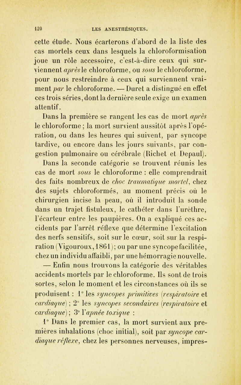 cette étude. Nous écarterons d'abord de la liste des cas mortels ceux dans lesquels la chloroformisation joue un rôle accessoire, c'est-à-dire ceux qui sur- viennent aprêsle chloroforme, ou sons le chloroforme, pour nous restreindre à ceux qui surviennent vrai- ment par le chloroforme. — Duret a distingué en effet ces trois séries, dont la dernière seule exige un examen attentif. Dans la première se rangent les cas de mort après le chloroforme ; la mort survient aussitôt après l'opé- ration, ou dans les heures qui suivent, par syncope tardive, ou encore dans les jours suivants, par con- gestion pulmonaire ou cérébrale (Uichet et Depaul). Dans la seconde catégorie se trouvent réunis les cas de mort sous le chloroforme : elle comprendrait des faits nombreux de c/wc traumalique mortel, chez des sujets chloroformés, au moment précis où le chirurgien incise la peau, où il introduit la sonde dans un trajet fistuleux, le cathéter dans l'urèthre, l'écarteur entre les paupières. On a expliqué ces ac- cidents par l'arrêt réflexe que détermine l'excitation des nerfs sensitifs, soit sur le cœur, soit sur la respi- ration (Vigouroux, 1861 j; ou par une syncope facilitée, chez un individu affaibli, par une hémorragie nouvelle. — Enfin nous trouvons la catégorie des véritables accidents mortels par le chloroforme. Ils sont de trois sortes, selon le moment et les circonstances où ils se produisent : 1° les syncopes prhniiives [respiratoire et cardiaque) ; 2° les syncopes secondaires [respiratoire et cardiaque) ; 3° Vapnée toxiqxie : 1° Dans le premier cas, la mort survient aux pre- mières inhalations (choc initial), soit par syncope car- diaque réflexe, chez les personnes nerveuses, impres-