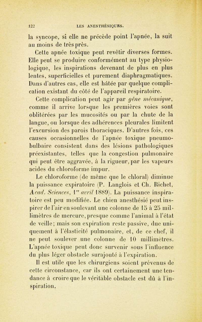 la syncope, si elle ne précède point l'apnée, la suit au moins de très près. Cette apnée toxique peut revêtir diverses formes. Elle peut se produire conformément au type physio- logique, les inspirations devenant de plus en plus lentes, superficielles et purement diaphragmatiques. Dans d'autres cas, elle est hâtée par quelque compli- cation existant du côté de l'appareil respiratoire. Cette complication peut agir par gêne mécanique, comme il arrive lorsque les premières voies sont oblitérées par les mucosités ou par la chute de la langue, ou lorsque des adhérences pleurales limitent l'excursion des parois thoraciques. D'autres fois, ces causes occasionnelles de l'apnée toxique pneumo- bulbaire consistent dans des lésions pathologiques préexistantes, telles que la congestion pulmonaire qui peut être aggravée, à la rigueur, par les vapeurs acides du chloroforme impur. Le chloroforme (de même que le chloral) diminue la puissance expiratoire (P. Langlois et Ch. Richet, Acad. Sciences, 1 «ir//1889). La puissance inspira- toire est peu modifiée. Le chien anesthésié peut ins- pirer de l'air en soulevant une colonne de 15 à 25 mil- limètres de mercure, presque comme l'animal à l'état de veille; mais son expiration reste passive, due uni- quement à l'élasticité pulmonaire, et, de ce chef, il ne peut soulever une colonne de 10 millimètres. L'apnée toxique peut donc survenir sous l'iutluence du plus léger obstacle surajouté à l'expiration. Il est utile que les chirurgiens soient prévenus de cette circonstance, car ils ont certainement une ten- dance à croire que le véritable obstacle est dû à l'in- spiration.