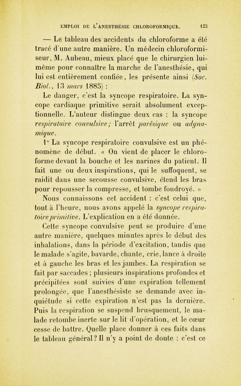— Le tableau des accidents du chloroforme a été tracé dune autre manière. Un médecin chloroformi- seur, M. Aubeau, mieux placé que le chirurgien lui- même pour connaître la marche de l'anesthésie, qui lui est entièrement confiée, les présente ainsi {Soc. Bioi., 13 mars 1885) : Le danger, c'est la syncope respiratoire. La syn- cope cardiaque primitive serait absolument excep- tionnelle. L'auteur distingue deux cas : la syncope respiratoire convidsivc; l'arrêt parésique ou adyna- mique. 1° La syncope respiratoire convulsive est un phé- nomène de début. « On vient de placer le chloro- forme devant la bouche et les narines du patient. Il fait une ou deux inspirations, qui le suffoquent, se raidit dans une secousse convulsive, étend les bras pour repousser la compresse, et tombe foudroyé. » Nous connaissons cet accident : c'est celui que, tout à l'heure, nous avons appelé la syncope respira- toire primitive. L'explication en a été donnée. Cette syncope convulsive peut se produire d'une autre manière, quelques minutes après le début des inhalations, dans la période d'excitation, tandis que le malade s'agite, bavarde, chante, crie, lance à droite et à gauche les bras et les jambes. La respiration se fait par saccades ; plusieurs inspirations profondes et précipitées sont suivies d'une expiration tellement prolongée, que l'aneslhésiste se demande avec in- quiétude si cette expiration n'est pas la dernière. Puis la respiration se suspend brusquement, le ma- lade retombe inerte sur le lit d'opération, et le cœur cesse de battre. Quelle place donner à ces faits dans le tableau général? Il n'y a point de doute : c'est ce