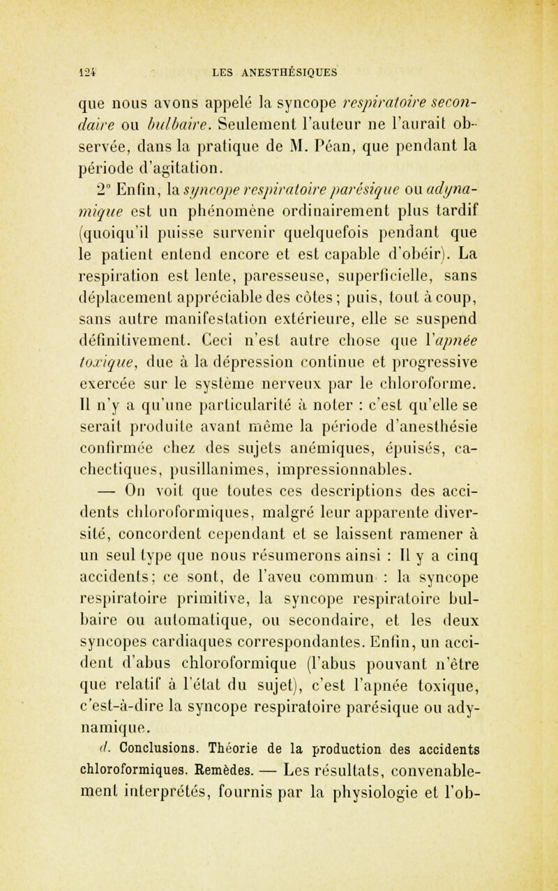que nous avons appelé la syncope respiratoire secon- daire ou bulbaire. Seulement l'auteur ne l'aurait ob- servée, dans la pratique de M. Péan, que pendant la péiùode d'agitation. 2° Enfin, \di syncope respiratoire parésique onadi/na- mique est un phénomène ordinairement plus tardif (quoiqu'il puisse survenir quelquefois pendant que le patient entend encore et est capable d'obéir). La respiration est lente, paresseuse, superficielle, sans déplacement appréciable des côtes; puis, tout à coup, sans autre manifestation extérieure, elle se suspend définitivement. Ceci n'est autre chose que Vapnée toxique, due à la dépression continue et progressive exercée sur le système nerveux par le chloroforme. Il n'y a qu'une particularité à noter : c'est qu'elle se serait produite avant même la période d'anesthésie confirmée chez des sujets anémiques, épuisés, ca- chectiques, pusillanimes, impressionnables. — On voit que toutes ces descriptions des acci- dents cliloroformiques, malgré leur apparente diver- sité, concordent cependant et se laissent ramener à un seul type que nous résumerons ainsi : Il y a cinq accidents; ce sont, de l'aveu commun : la syncope respiratoire primitive, la syncope respiratoire bul- baire ou automatique, ou secondaire, et les deux syncopes cardiaques correspondantes. Enfin, un acci- dent d'abus chlorofoi'mique (l'abus pouvant n'être que relatif à l'état du sujet), c'est l'apnée toxique, c'est-à-dire la syncope respiratoire parésique ou ady- namique. '/. Conclusions. Théorie de la production des accidents chloroformiques. Remèdes. — Les résultats, convenable- ment iuterprétés, fournis par la physiologie et l'ob-