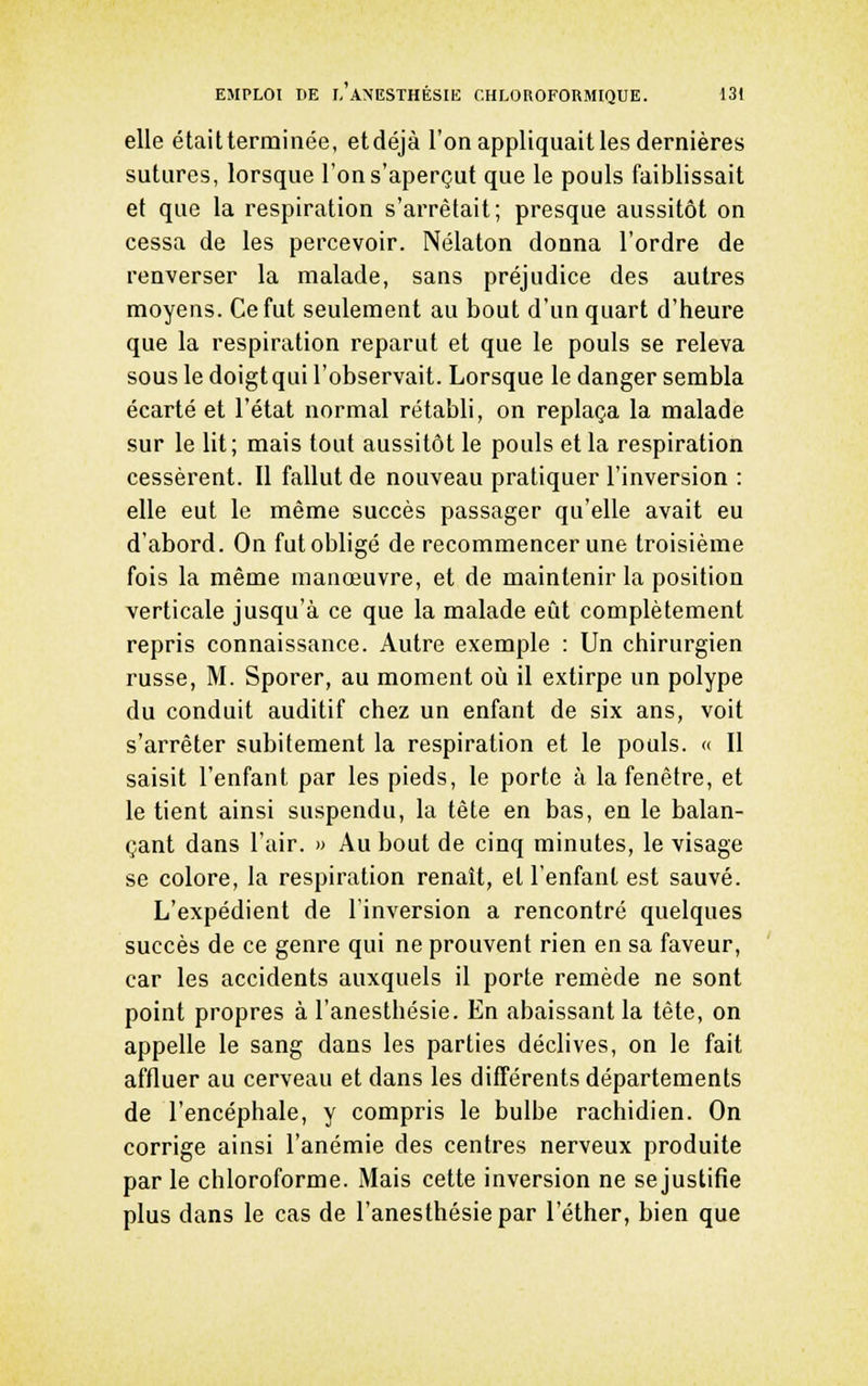 elle étaitterminée, etdéjà l'on appliquait les dernières sutures, lorsque l'on s'aperçut que le pouls faiblissait et que la respiration s'arrêtait; presque aussitôt on cessa de les percevoir. Nélaton donna l'ordre de renverser la malade, sans préjudice des autres moyens. Ce fut seulement au bout d'un quart d'heure que la respiration reparut et que le pouls se releva sous le doigt qui l'observait. Lorsque le danger sembla écarté et l'état normal rétabli, on replaça la malade sur le lit; mais tout aussitôt le pouls et la respiration cessèrent. Il fallut de nouveau pratiquer l'inversion : elle eut le même succès passager qu'elle avait eu d'abord. On fut obligé de recommencer une troisième fois la même manœuvre, et de maintenir la position verticale jusqu'à ce que la malade eût complètement repris connaissance. Autre exemple : Un chirurgien russe, M. Sporer, au moment où il extirpe un polype du conduit auditif chez un enfant de six ans, voit s'arrêter subitement la respiration et le pouls. « Il saisit l'enfant par les pieds, le porte à la fenêtre, et le tient ainsi suspendu, la tête en bas, en le balan- çant dans l'air. » Au bout de cinq minutes, le visage se colore, la respiration renaît, et l'enfant est sauvé. L'expédient de l'inversion a rencontré quelques succès de ce genre qui ne prouvent rien en sa faveur, car les accidents auxquels il porte remède ne sont point propres à l'anesthésie. En abaissant la tète, on appelle le sang dans les parties déclives, on le fait affluer au cerveau et dans les différents départements de l'encéphale, y compris le bulbe rachidien. On corrige ainsi l'anémie des centres nerveux produite par le chloroforme. Mais cette inversion ne se justifie plus dans le cas de l'anesthésie par l'éther, bien que