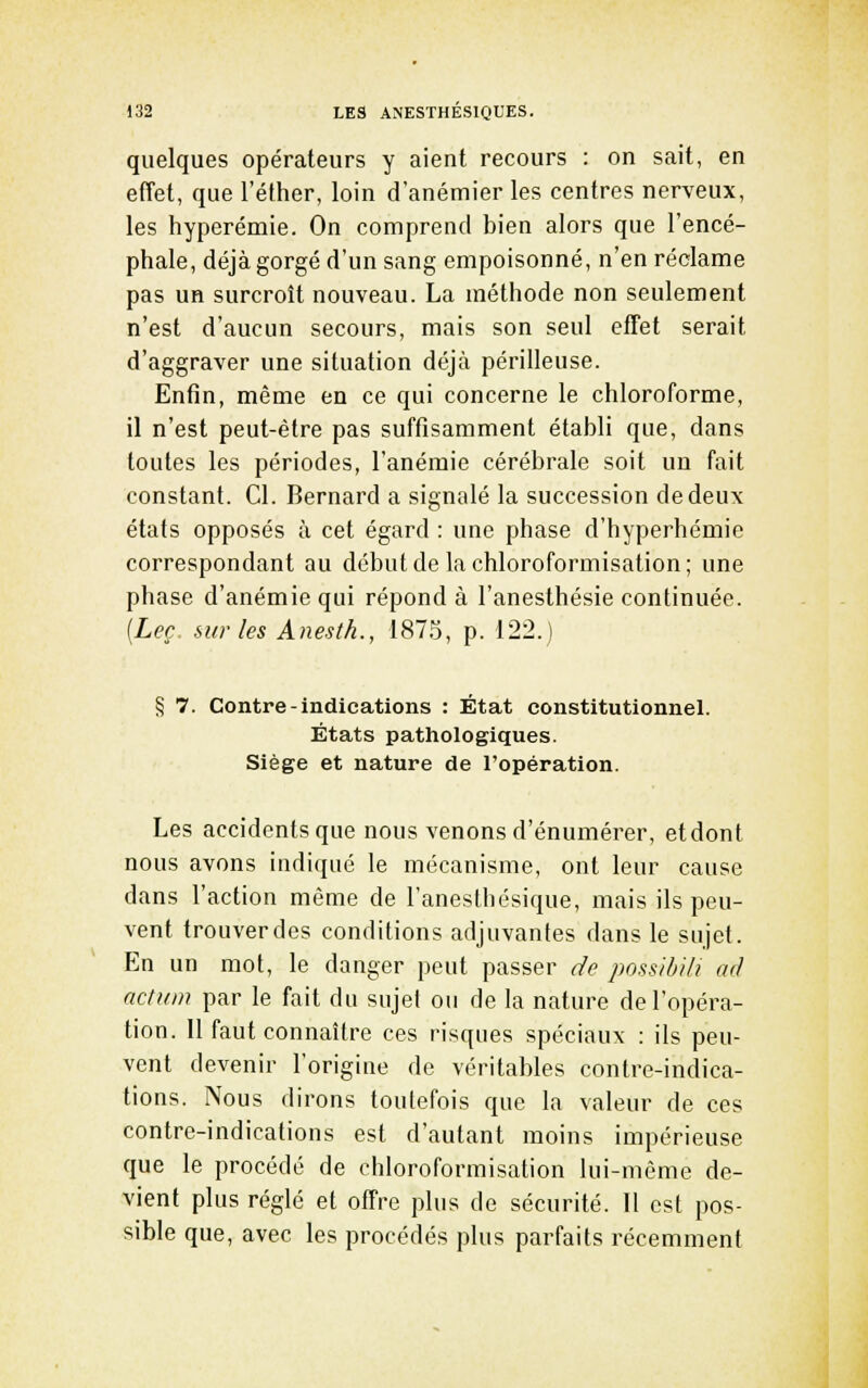 quelques opérateurs y aient recours : on sait, en effet, que l'éther, loin d'anémier les centres nerveux, les hyperémie. On comprend bien alors que l'encé- phale, déjà gorgé d'un sang empoisonné, n'en réclame pas un surcroît nouveau. La méthode non seulement n'est d'aucun secours, mais son seul efTet serait d'aggraver une situation déjà périlleuse. Enfin, même en ce qui concerne le chloroforme, il n'est peut-être pas suffisamment établi que, dans toutes les périodes, l'anémie cérébrale soit un fait constant. Cl. Bernard a signalé la succession de deux états opposés à cet égard : une phase d'hyperhémie correspondant au débutde lachloroformisation; une phase d'anémie qui répond à l'anesthésie continuée. [Leç sur les Anesth., 187.5, p. 122.) § 7. Contre-indications : État constitutionnel. États pathologiques. Siège et nature de l'opération. Les accidents que nous venons d'énumérer, etdont nous avons indiqué le mécanisme, ont leur cause dans l'action même de l'aneslhésique, mais ils peu- vent trouver des conditions adjuvantes dans le sujet. En un mot, le danger peut passer de possibili ad nctum par le fait du sujet ou de la nature de l'opéra- tion. 11 faut connaître ces risques spéciaux : ils peu- vent devenir l'origine de véritables contre-indica- tions. Nous dirons toutefois que la valeur de ces contre-indications est d'autant moins impérieuse que le procédé de chloroformisation lui-même de- vient plus réglé et offre plus de sécurité. Il est pos- sible que, avec les procédés plus parfaits récemment