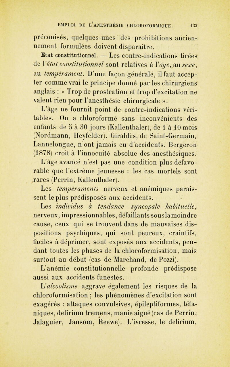 préconisés, quelques-unes des prohibitions ancien- nement formulées doivent disparaître. Etat constitutionnel. — Les contre-indications tirées de Véiat constitutionnel sont relatives à Viige,_di\x sexe, au tempérament. D'une façon générale, il faut accep- ter comme vrai le principe donné par les chirurgiens anglais : » Trop de prostration et trop d'excitation ne valent rien pour l'anesthésie chirurgicale ». L'âge ne fournit point de contre-indications véri- tables. On a chloroformé sans inconvénients des enfants de 5 à 30 jours (Kallenthaler), de i à 10 mois (Nordmann, Heyfelder). Giraldès, de Saint-Germain, Lannelongue, n'ont jamais eu d'accidents. Bergeron (1878) croit à l'innocuité absolue des anesthésiques. L'âge avancé n'est pas une condition plus défavo- rable que l'extrême jeunesse : les cas mortels sont ,rares (Perrin, Kallenthaler). Les tempéraments nerveux et anémiques parais- sent le plus prédisposés aux accidents. Les individus à tendance syncopale habituelle, nerveux, impressionnables, défaillants souslamoindre cause, ceux qui se trouvent dans de mauvaises dis- positions psychiques, qui sont peureux, craintifs, faciles à déprimer, sont exposés aux accidents, pen- dant toutes les phases de la chloroformisation, mais surtout au début (cas de Marchand, de Pozzi). L'anémie constitutionnelle profonde prédispose aussi aux accidents funestes. \1 alcoolisme aggrave également les risques de la chloroformisation ; les phénomènes d'excitation sont exagérés : attaques convulsives, épileptiformes, téta- niques, delirium tremens, manie aiguë (cas de Perrin, Jalaguier, Jansora, Reewe). L'ivresse, le delirium.