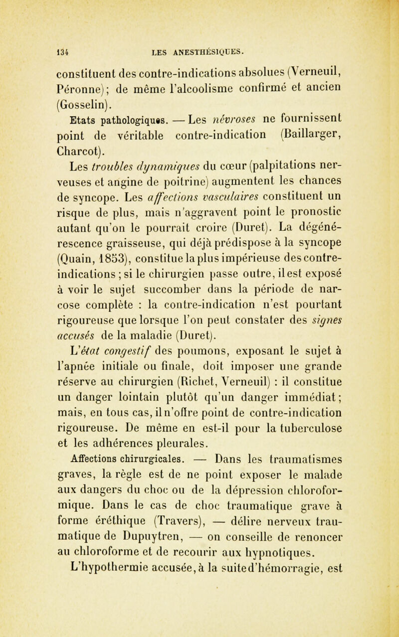 constituent des contre-indications absolues (Verneuil, Péronne); de même l'alcoolisme confirmé et ancien (Gosselin). Etats pathologiquis.—Les névroses ne fournissent point de véritable contre-indication (Baillarger, Charcot). Les troubles dynamiques du cœur (palpitations ner- veuses et angine de poitrine) augmentent les chances de syncope. Les affections vasculaïres constituent un risque de plus, mais n'aggravent point le pronostic autant qu'on le pourrait croire (Duret). La dégéné- rescence graisseuse, qui déjà prédispose à la syncope (Quain, 1853), constitue la plus impérieuse des contre- indications ; si le chirurgien passe outre, il est exposé à voir le sujet succomber dans la période de nar- cose complète : la contre-indication n'est pourtant rigoureuse que lorsque l'on peut constater des signes accusés de la maladie (Duret). Vétat congestïf des poumons, exposant le sujet à l'apnée initiale ou finale, doit imposer une grande réserve au chirurgien (Richet, Verneuil) : il constitue un danger lointain plutôt qu'un danger immédiat; mais, en tous cas,iln'of(re point de contre-indication rigoureuse. De même en est-il pour la tuberculose et les adhérences pleurales. Affections chirurgicales. — Dans les traumatismes graves, la règle est de ne point exposer le mahide aux dangers du choc ou de la dépression chlorofor- mique. Dans le cas de choc traumatique grave à forme éréthique (Travers), — délire nerveux trau- matique de Dupuytren, — on conseille de renoncer au chloroforme et de recourir aux hypnotiques. L'hypothermie accusée, à la suited'hémorragie, est