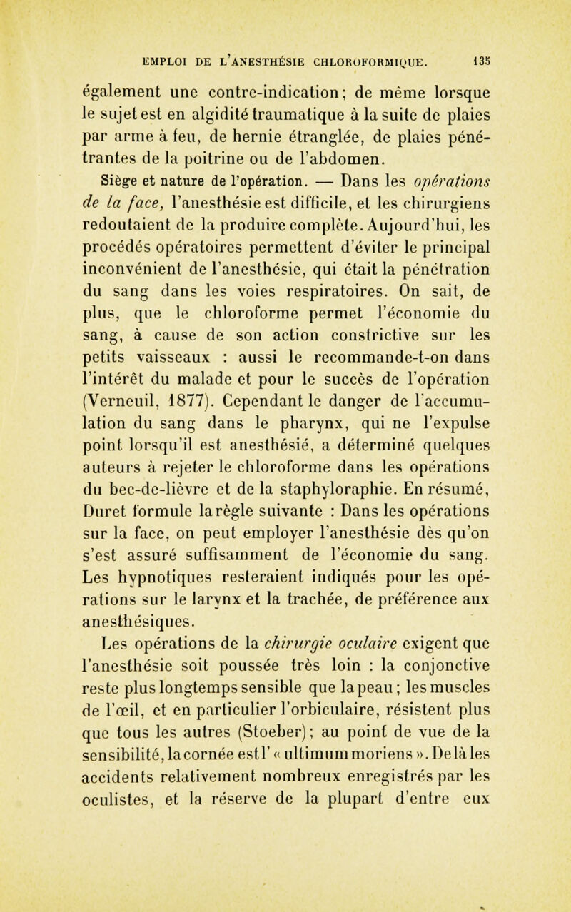 également une contre-indication; de même lorsque le sujet est en algidité traumatique à la suite de plaies par arme à feu, de hernie étranglée, de plaies péné- trantes de la poitrine ou de l'abdomen. Siège et nature de l'opération. — Dans les opérations de la face, l'anesthésie est difficile, et les chirurgiens redoutaient de la produire complète. Aujourd'hui, les procédés opératoires permettent d'éviter le principal inconvénient de l'anesthésie, qui était la pénétration du sang dans les voies respiratoires. On sait, de plus, que le chloroforme permet l'économie du sang, à cause de son action constrictive sur les petits vaisseaux : aussi le recommande-t-on dans l'intérêt du malade et pour le succès de l'opération (Verneuil, 1877). Cependant le danger de l'accumu- lation du sang dans le pharynx, qui ne l'expulse point lorsqu'il est anesthésié, a déterminé quelques auteurs à rejeter le chloroforme dans les opérations du bec-de-lièvre et de la staphyloraphie. En résumé, Duret formule la règle suivante : Dans les opérations sur la face, on peut employer l'anesthésie dès qu'on s'est assuré suffisamment de l'économie du sang. Les hypnotiques resteraient indiqués pour les opé- rations sur le larynx et la trachée, de préférence aux anesthésiques. Les opérations de la chirurgie oculaire exigent que l'anesthésie soit poussée très loin : la conjonctive reste plus longtemps sensible que la peau; les muscles de l'œil, et en particulier l'orbiculaire, résistent plus que tous les autres (Stoeber); au point de vue de la sensibilité,lacornée estr« ultimummoriensD.Delàles accidents relativement nombreux enregistrés par les oculistes, et la réserve de la plupart d'entre eux