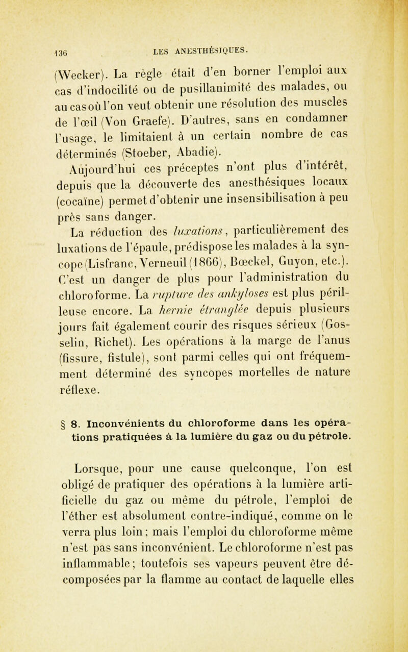 (Wecker). La règle était d'en borner l'emploi aux cas d'indocilité ou de pusillanimité des malades, ou au cas où l'on veut obtenir une résolution des muscles de l'œil (Von Graefe). D'autres, sans en condamner l'usage, le bmitaient à un certain nombre de cas déterminés (Stoeber, Abadie). Aujourd'hui ces préceptes n'ont plus d'intérêt, depuis que la découverte des anesttiésiques locaux (cocaïne) permet d'obtenir une insensibilisation à peu près sans danger. La réduction des luxations, particulièrement des luxations de l'épaule, prédispose les malades à la syn- cope(Lisfranc, Verneuil(1866), Bœckel, Guyon, etc.). C'est un danger de plus pour l'administration du chloroforme. La rupture des ankyloses est plus péril- leuse encore. La hernie étranglée depuis plusieurs jours fait également courir des risques sérieux (Gos- selin, Richet). Les opérations à la marge de l'anus (fissure, fistule), sont parmi celles qui ont fréquem- ment déterminé des syncopes mortelles de nature réflexe. § 8. Inconvénients du chloroforme dans les opéra- tions pratiquées à la lumière du gaz ou du pétrole. Lorsque, pour une cause quelconque, l'on est obligé de pratiquer des opérations à la lumière arti- ficielle du gaz ou même du pétrole, l'emploi de l'éther est absolument contre-indiqué, comme on le verra plus loin; mais l'emploi du chloroforme même n'est pas sans inconvénient. Le chloroforme n'est pas inflammable; toutefois ses vapeurs peuvent être dé- composées par la flamme au contact de laquelle elles