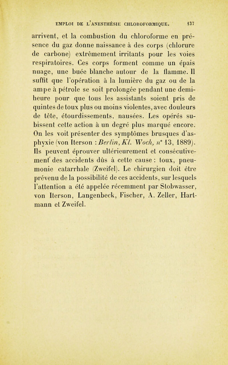 arrivent, et la combustion du chloroforme en pré- sence du gaz donne naissance à des corps (chlorure de carbone) extrêmement irritants pour les voies respiratoires. Ces corps forment comme un épais nuage, une buée blanche autour de la flamme. 11 suffit que l'opération à la lumière du gaz ou de la ampe à pétrole se soit prolongée pendant une demi- heure pour que tous les assistants soient pris de quintes de toux plus ou moins violentes, avec douleurs de tète, étourdissements, nausées. Les opérés su- bissent cette action à un degré plus marqué encore. On les voit présenter des symptômes brusques d'as- phyxie (von Iterson :Berrm,Kl. Woch, n 13, 1889). Ils peuvent éprouver ultérieurement et consécutive- ment' des accidents dûs à cette cause : toux, pneu- monie catarrhale (Zweifel). Le chirurgien doit être prévenu de la possibilité de ces accidents, sur lesquels l'attention a été appelée récemment par Slobwasser, von Iterson, Langenbeck, Fischer, A. Zeller, Hart- mann et Zweifel.