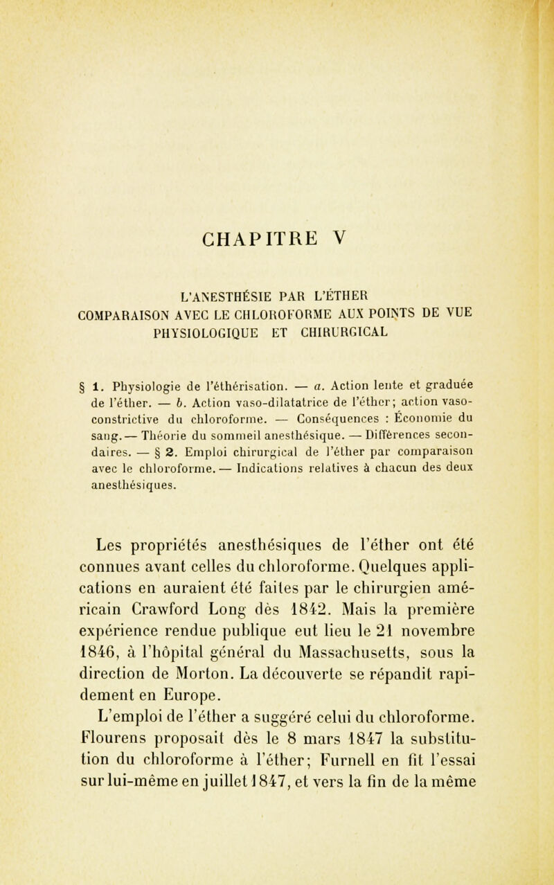CHAPITRE V L'ANESTHÉSIE PAR L'ÉTHER COMPARAISON AVEC LE CHLOROFORME AUX POINTS DE VUE PHYSIOLOGIQUE ET CHIRURGICAL 1. Physiologie de l'éthérisation. — a. Action lente et graduée de l'étlier. — b. Action vaso-dilatatrice de l'éther; action vaso- constrictive du chloroforme. — Conséquences : Économie du sang.— Théorie du sommeil anesthésique. — Différences secon- daires. — § 2. Emploi chirurgical de l'éther par comparaison avec le chloroforme. — Indications relatives à chacun des deux anesthésiques. Les propriétés anesthésiques de l'éther ont été connues avant celles du chloroforme. Quelques appli- cations en auraient été faites par le chirurgien amé- ricain Crawford Long dès 1842. Mais la première expérience rendue publique eut lieu le 21 novembre 1846, à l'hôpital général du Massachusetts, sous la direction de Morton. La découverte se répandit rapi- dement en Europe. L'emploi de l'éther a suggéré celui du chloroforme. Flourens proposait dès le 8 mars 1847 la substitu- tion du chloroforme à l'éther; Furnell en fit l'essai sur lui-même en juillet 1847, et vers la fin de la même
