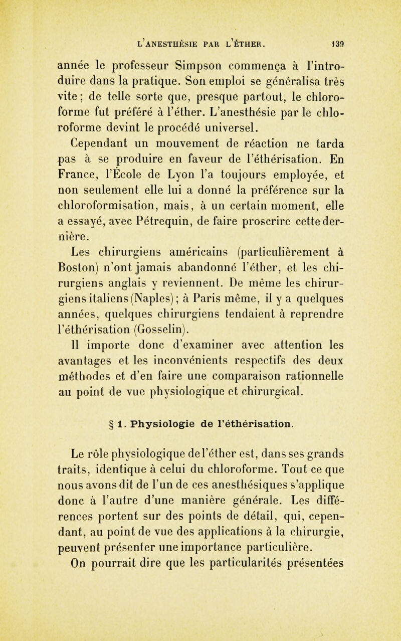 l'aNESTHÉSIE par l'ÉTHER. )39 année le professeur Simpson commença à l'intro- duire dans la pratique. Son emploi se généralisa très vite; de telle sorte que, presque partout, le chloro- forme fut préféré à l'éther. L'anesthésie par le chlo- roforme devint le procédé universel. Cependant un mouvement de réaction ne tarda pas à se produire en faveur de l'éthérisation. En France, l'Ecole de Lyon l'a toujours employée, et non seulement elle lui a donné la préférence sur la chloroformisation, mais, à un certain moment, elle a essayé, avec Pétrequin, de faire proscrire cette der- nière. Les chirurgiens américains (particulièrement à Boston) n'ont jamais abandonné l'éther, et les chi- rurgiens anglais y reviennent. De même les chirur- giens italiens (Naples) ; à Paris même, il y a quelques années, quelques chirurgiens tendaient à reprendre l'éthérisation (Gosselin). 11 importe donc d'examiner avec attention les avantages et les inconvénients respectifs des deux méthodes et d'en faire une comparaison rationnelle au point de vue physiologique et chirurgical. § 1. Physiologie de l'éthérisation. Le rôle physiologique de l'éther est, dans ses grands traits, identique à celui du chloroforme. Tout ce que nous avons dit de l'un de ces anesthésiques s'applique donc à l'autre d'une manière générale. Les diffé- rences portent sur des points de détail, qui, cepen- dant, au point de vue des applications à la chirurgie, peuvent présenter une importance particulière. On pourrait dire que les particularités présentées