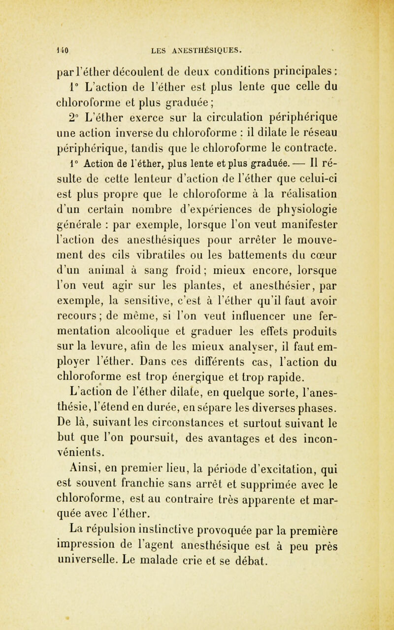 parl'éther découlent de deux conditions principales: r L'action de l'éther est plus lente que celle du chloroforme et plus graduée ; 2° L'éther exerce sur la circulation périphérique une action inverse du chloroforme : il dilate le réseau périphérique, tandis que le chloroforme le contracte. 1° Action de l'éther, plus lente et plus graduée.— 11 ré- sulte de cette lenteur d'action de l'éther que celui-ci est plus propre que le chloroforme à la réalisation d'un certain nombre d'expériences de physiologie générale : par exemple, lorsque l'on veut manifester l'action des anesthésiques pour arrêter le mouve- ment des cils vibratiles ou les battements du cœur d'un animal à sang froid ; mieux encore, lorsque l'on veut agir sur les plantes, et anesthésier, par exemple, la sensitive, c'est à l'éther qu'il faut avoir recours; de même, si l'on veut influencer une fer- mentation alcoolique et graduer les effets produits sur la levure, afin de les mieux analyser, il faut em- ployer l'éther. Dans ces différents cas, l'action du chloroforme est trop énergique et trop rapide. L'action de l'éther dilate, en quelque sorte, l'anes- thésie, l'étend en durée, en sépare les diverses phases. De là, suivant les circonstances et surtout suivant le but que l'on poursuit, des avantages et des incon- vénients. Ainsi, en premier lieu, la période d'excitation, qui est souvent franchie sans arrêt et supprimée avec le chloroforme, est au contraire très apparente et mar- quée avec l'éther. La répulsion instinctive provoquée par la première impression de l'agent aneslhésique est à peu près universelle. Le malade crie et se débat.