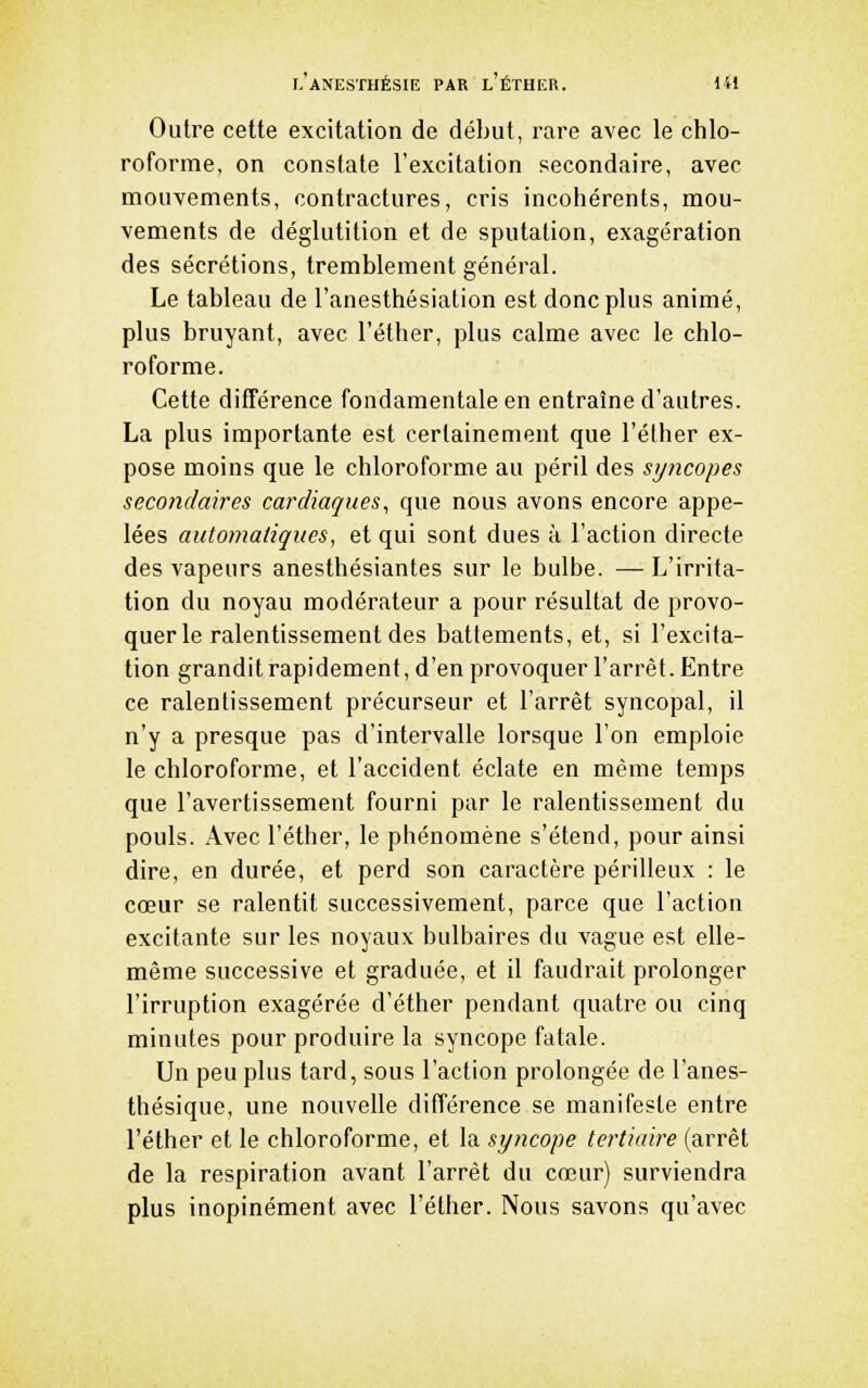 Outre cette excitation de début, rare avec le chlo- roforme, on constate l'excitation secondaire, avec mouvements, contractures, cris incohérents, mou- vements de déglutition et de sputation, exagération des sécrétions, tremblement général. Le tableau de l'anesthésiation est donc plus animé, plus bruyant, avec l'éther, plus calme avec le chlo- roforme. Cette différence fondamentale en entraîne d'autres. La plus importante est certainement que l'éther ex- pose moins que le chloroforme au péril des spicopes secondaires cardiaques, que nous avons encore appe- lées automatiques, et qui sont dues à l'action directe des vapeurs anesthésiantes sur le bulbe. — L'irrita- tion du noyau modérateur a pour résultat de provo- quer le ralentissement des battements, et, si l'excita- tion grandit rapidement, d'en provoquer l'arrêt. Entre ce ralentissement précurseur et l'arrêt syncopal, il n'y a presque pas d'intervalle lorsque l'on emploie le chloroforme, et l'accident éclate en même temps que l'avertissement fourni par le ralentissement du pouls. Avec l'éther, le phénomène s'étend, pour ainsi dire, en durée, et perd son caractère périlleux : le cœur se ralentit successivement, parce que l'action excitante sur les noyaux bulbaires du vague est elle- même successive et graduée, et il faudrait prolonger l'irruption exagérée d'éther pendant quatre ou cinq minutes pour produire la syncope fatale. Un peu plus tard, sous l'action prolongée de l'anes- thésique, une nouvelle différence se manifeste entre l'éther et le chloroforme, et la syncope tertiaire (arrêt de la respiration avant l'arrêt du cœur) surviendra plus inopinément avec l'éther. Nous savons qu'avec