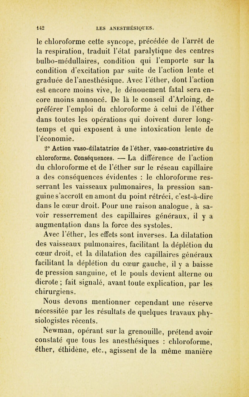 le chloroforme cette syncope, précédée de l'arrêt de la respiration, traduit l'état paralytique des centres bulbo-méduUaires, condition qui l'emporte sur la condition d'excitation par suite de l'action lente et graduée del'anesthésique. Avec l'éther, dont l'action est encore moins vive, le dénouement fatal sera en- core moins annoncé. De là le conseil d'Arloing, de préférer l'emploi du chloroforme à celui de l'éther dans toutes les opérations qui doivent durer long- temps et qui exposent à une intoxication lente de l'économie. 2° Action vaso-dilatatrice de l'éther, vaso-constrictive du chloroforme. Conséquences. — La différence de l'action du chloroforme et de l'éther sur le réseau capillaire a des conséquences évidentes : le chloroforme res- serrant les vaisseaux pulmonaires, la pression san- guine s'accroît en amont du point rétréci, c'est-à-dire dans le cœur droit. Pour une raison analogue , à sa- voir resserrement des capillaires généraux, il y a augmentation dans la force des systoles. Avec l'éther, les effets sont inverses. La dilatation des vaisseaux pulmonaires, facilitant la déplétion du cœur droit, et la dilatation des capillaires généraux facilitant la déplétion du cœur gauche, il y a baisse de pression sanguine, et le pouls devient alterne ou dicrote ; fait signalé, avant toute explication, par les chirurgiens. Nous devons mentionner cependant une réserve nécessitée par les résultats de quelques travaux phy- siologistes récents. Newman, opérant sur la grenouille, prétend avoir constaté que tous les anesthésiques : chloroforme, élher, éthidène, etc., agissent de la même manière