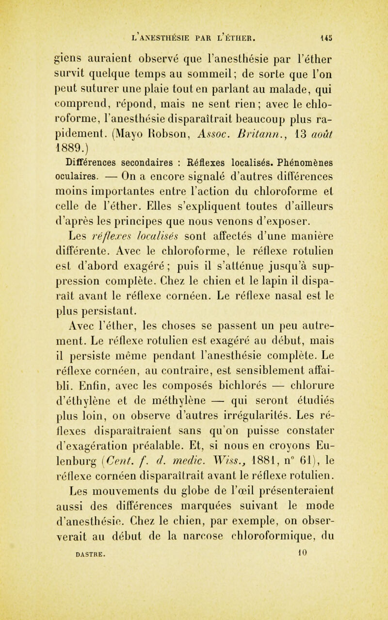 giens auraient observé que l'anesthésie par l'éther survit quelque temps au sommeil ; de sorte que l'on peut suturer une plaie tout en parlant au malade, qui comprend, répond, mais ne sent rien; avec le chlo- roforme, l'anesthésie disparaîtrait beaucoup plus ra- pidement. (Mayo Robson, Assoc. Britann., 13 août 1889.) Différences secondaires : Réflexes localisés. Phénomènes oculaires. — On a encore signalé d'autres différences moins importantes entre l'action du chloroforme et celle de l'éther. Elles s'expliquent toutes d'ailleurs d'après les principes que nous venons d'exposer. Les réflexes localisés sont affectés d'une manière différente. Avec le chloroforme, le réflexe rotulien est d'abord exagéré; puis il s'atténue jusqu'à sup- pression complète. Chez le chien et le lapin il dispa- raît avant le réflexe cornéen. Le réflexe nasal est le plus persistant. Avec l'éther, les choses se passent un peu autre- ment. Le réflexe rotulien est exagéré au début, mais il persiste même pendant l'anesthésie complète. Le réflexe cornéen, au contraire, est sensiblement affai- bli. Enfin, avec les composés bichlorés — chlorure d'éthylène et de méthylène — qui seront étudiés plus loin, on observe d'autres irrégularités. Les ré- flexes disparaîtraient sans qu'on puisse constater d'exagération préalable. Et, si nous en croyons Eu- lenburg [Cent. f. d. medic. Wiss., 1881, n 61), le rédexe cornéen disparaîtrait avant le réflexe rotulien. Les mouvements du globe de l'œil présenteraient aussi des différences marquées suivant le mode d'anesthésie. Chez le chien, par exemple, on obser- verait au début de la narcose chloroformique, du DASTRE. iO