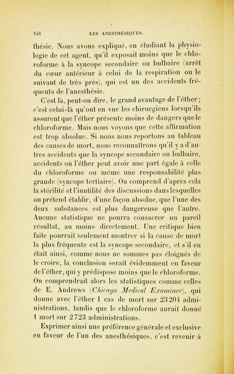 thésie. Nous avons expliqué, en étudiant la physio- logie de cet agent, qu'il exposait moins que le chlo- roforme ta la syncope secondaire ou bulbaire (arrêt du cœur antérieur à celui de la respiration ou le suivant de très près), qui est un des accidents fré- quents de l'anesthésie. C'est là, peut-on dire, le grand avantage de l'éther ; c'est celui-là qu'ont en vue les chirurgiens lorsqu'ils assurent que l'éther présente moins de dangers que le chloroforme. Mais nous voyons que cette affirmation est trop absolue. Si nous nous reportons au tableau des causes de mort, nous reconnaîtrons qu'il y a d'au- tres accidents que la syncope secondaire ou bulbaire, accidents où l'éther peut avoir une part égale à celle du chloroforme ou même une responsabilité plus grande (syncope tertiaire). On comprend d'après cela la stérilité et l'inutilité des discussions dans lesquelles on prétend établir, d'une façon absolue, que l'une des deux substances est plus dangereuse que l'autre. Aucune statistique ne pourra consacrer un pareil résultat, au moins directement. Une critique bien faite pourrait seulement montrer si la cause de mort la plus fréquente est la syncope secondaire, et s'il en était ainsi, comme nous ne sommes pas éloignés de le croire, la conclusion serait évidemment en faveur de l'éther, qui y prédispose moins que le chloroforme. On comprendrait alors les statistiques comme celles de E. Andrews [Chicago Médical Examiner), qui donne avec l'éther 1 cas de mort sur 23201 admi- nistrations, tandis que le chloroforme aurait donné 1 mort sur 2723 administrations. Exprimer ainsi une préférence générale et exclusive en faveur de l'un des anesthésiques, c'est revenir à