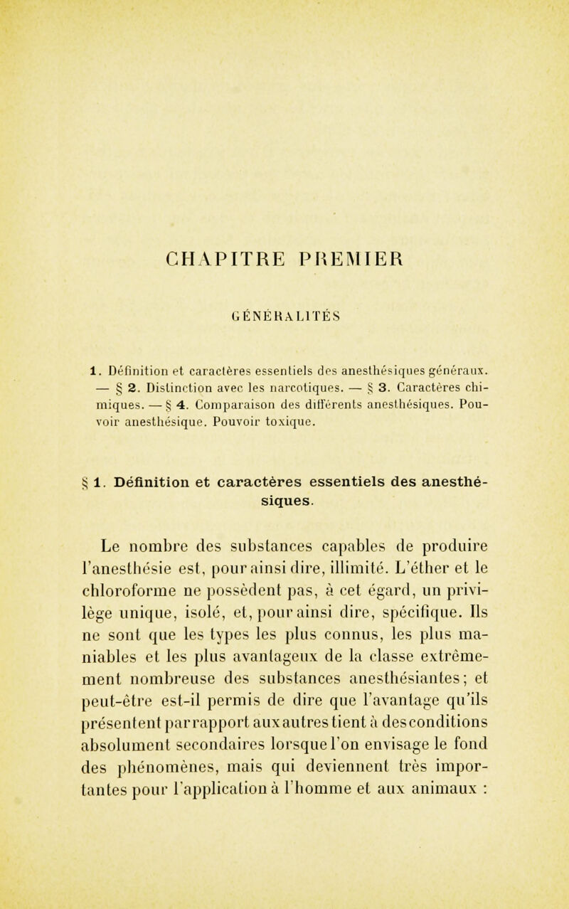CHAPITRE PREMIER GENEKALITES 1. Définition et caractères essentiels des anesthésiqwes généraux. — § 2. Distinction avec les narcotiques. — S 3. Caractères clii- miques. — § 4. Comparaison des différents anesthésiques. Pou- voir anesthésique. Pouvoir toxique. § 1. Définition et caractères essentiels des anesthé- siques. Le nombre des substances capables de produire l'anesthésie est, pour ainsi dire, illimité. L'éther et le chloroforme ne possèdent pas, à cet égard, un privi- lège unique, isolé, et, pour ainsi dire, spécifique. Ils ne sont que les types les plus connus, les plus ma- niables et les plus avantageux de la classe extrême- ment nombreuse des substances anesthésiantes; et peut-être est-il permis de dire que l'avantage qu'ils présentent pari^apport aux autres tient à desconditions absolument secondaires lorsque l'on envisage le fond des phénomènes, mais qui deviennent très impor- tantes pour l'application à l'homme et aux animaux :