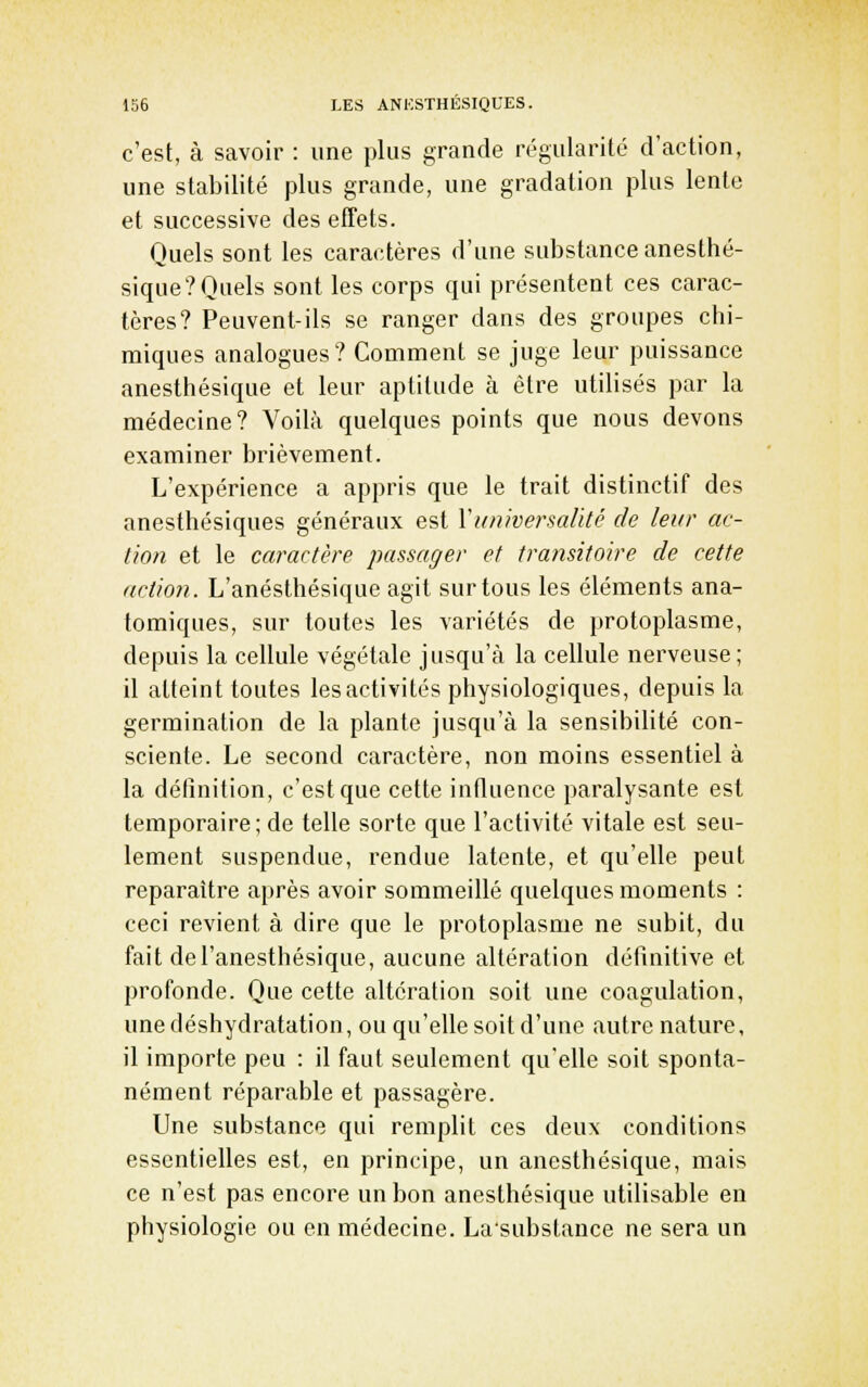 c'est, à savoir : une plus grande régularité d'action, une stabilité plus grande, une gradation plus lente et successive des effets. Quels sont les caractères d'une substance anesthé- sique?Quels sont les corps qui présentent ces carac- tères? Peuvent-ils se ranger dans des groupes chi- miques analogues? Comment se juge leur puissance anesthésique et leur aptitude à être utilisés par la médecine? Voilà quelques points que nous devons examiner brièvement. L'expérience a appris que le trait distinctif des anesthésiques généraux est Y universalité de leur ac- tion et le caractère passager et transitoire de cette action. L'anésthésiquc agit sur tous les éléments ana- tomiques, sur toutes les variétés de protoplasme, depuis la cellule végétale jusqu'à la cellule nerveuse; il atteint toutes les activités physiologiques, depuis la germination de la plante jusqu'à la sensibilité con- sciente. Le second caractère, non moins essentiel à la définition, c'est que cette influence paralysante est temporaire; de telle sorte que l'activité vitale est seu- lement suspendue, rendue latente, et qu'elle peut reparaître après avoir sommeillé quelques moments : ceci revient à dire que le protoplasme ne subit, du fait del'anesthésique, aucune altération définitive et profonde. Que cette altération soit une coagulation, une déshydratation, ou qu'elle soit d'une autre nature, il importe peu : il faut seulement qu'elle soit sponta- nément réparable et passagère. Une substance qui remplit ces deux conditions essentielles est, en principe, un anesthésique, mais ce n'est pas encore un bon anesthésique utilisable en physiologie ou en médecine. Lasubstance ne sera un