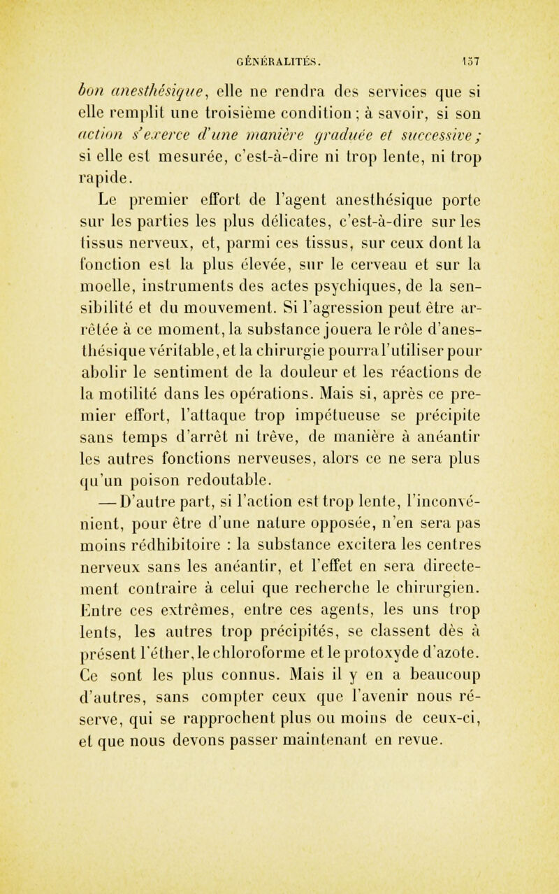 bon (tnesthésique, elle ne rendra des services que si elle remplit une troisième condition; à savoir, si son ((Ction s'exerce d'une manière graduée et successive ; si elle est mesurée, c'est-à-dire ni trop lente, ni trop rapide. Le premier elTort de l'agent anesthésique porte sur les parties les plus délicates, c'est-à-dire sur les tissus nerveux, et, parmi ces tissus, sur ceux dont la fonction est la plus élevée, sur le cerveau et sur la moelle, instruments des actes psychiques, de la sen- sibilité et du mouvement. Si l'agression peut être ar- rêtée à ce moment, la substance jouera le rôle d'anes- tliésique véritable, et la chirurgie pourral'utiliser pour abolir le sentiment de la douleur et les réactions de la motilité dans les opérations. Mais si, après ce pre- mier effort, l'attaque trop impétueuse se précipite sans temps d'arrêt ni trêve, de manière à anéantir les autres fonctions nerveuses, alors ce ne sera plus qu'un poison redoutable. — D'autre part, si l'action est trop lente, l'inconvé- nient, pour être d'une nature opposée, n'en sera pas moins rédhibitoire : la substance excitera les centres nerveux sans les anéantir, et l'effet en sera directe- ment contraire à celui que recherche le chirurgien. Entre ces extrêmes, entre ces agents, les uns trop lents, les autres trop précipités, se classent dès à présent l'éther, le chloroforme et le protoxyde d'azote. Ce sont les plus connus. Mais il y en a beaucoup d'autres, sans compter ceux que l'avenir nous ré- serve, qui se rapprochent plus ou moins de ceux-ci, et que nous devons passer maintenant en revue.
