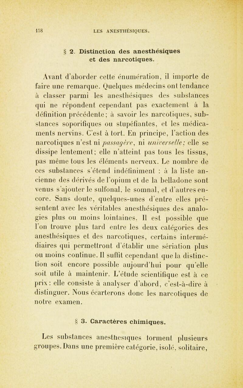 § 2. Distinction des anesthésiques et des narcotiques. Avant d'aborder cette éniimération, il importe de faire une remarque. Quelques médecins ont tendance à classer parmi les anesthésiques des substances qui ne répondent cependant pas exactement à la définition précédente; à savoir les narcotiques, sub- stances soporifiques ou stupéfiantes, et les médica- ments nervins. C'est à tort. En principe, l'action des narcotiques ïiesim passagèi'(\ ni iinirersolle: elle se dissipe lentement; elle n'atteint pas tous les tissus, pas même tous les éléments nerveux. Le nombre de ces substances s'étend indéfiniment : à la liste an- cienne des dérivés de l'opium et de la belladone sont venus s'ajouter le sulfonal, le somnal, et d'autres en- core. Sans doute, quelques-unes d'entre elles pré- sentent avec les véritables anesthésiques des analo- gies plus ou moins lointaines. Il est possible que l'on trouve plus tard entre les deux catégories des anesthésiques et des narcotiques, certains intermé- diaires qui permettront d'établir une sériation plus ou moins continue. Il suffit cependant que la distinc- tion soit encore possible aujourd'hui pour qu'elle soit utile à maintenir. L'étude scientifique est à ce prix: elle consiste à analyser d'abord, c'est-à-dire à distinguer. Nous écarterons donc les narcotiques de notre examen. § 3. Caractères chimiques. Les substances anesthésiques lorment plusieurs groupes. Dans une première catégorie, isolé, solitaire,