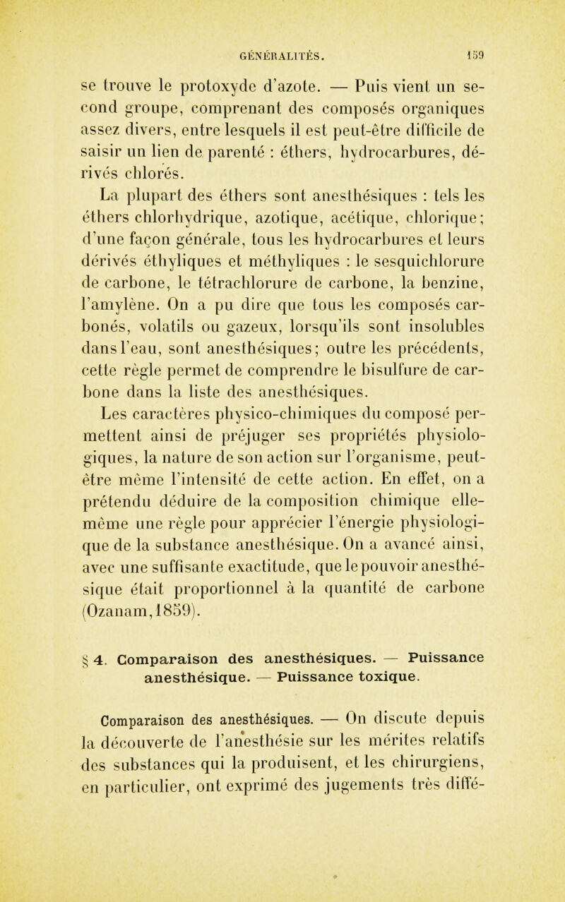 se trouve le protoxydc d'azote. — Puis vient un se- cond groupe, comprenant des composés organiques assez divers, entre lesquels il est peut-être difficile de saisir un lien de parenté : éthers, hydrocarbures, dé- rivés chlorés. La plupart des éthers sont aiiesthésiques : tels les éthers clîlorhydrique, azotique, acétique, chlorique; d'une façon générale, tous les hydrocarbures et leurs dérivés éthyliques et méthyliques : le sesquichlorure de carbone, le tétrachlorure de carbone, la benzine, l'amylène. On a pu dire que tous les composés car- bonés, volatils ou gazeux, lorsqu'ils sont insolubles dans l'eau, sont anesthésiques; outre les précédents, cette règle permet de comprendre le bisulfure de car- bone dans la liste des anesthésiques. Les caractères physico-chimiques du composé per- mettent ainsi de préjuger ses propriétés physiolo- giques, la nature de son action sur l'organisme, peut- être même l'intensité de cette action. En effet, on a prétendu déduire de la composition chimique elle- même une règle pour apprécier l'énergie physiologi- que de la substance anesthésique. On a avancé ainsi, avec une suffisante exactitude, que le pouvoir anesthé- sique était proportionnel à la quantité de carbone (Ozanam,1859). ij 4. Comparaison des anesthésiques. — Puissance anesthésique. — Puissance toxique. Comparaison des anesthésiques. — On discute depuis la découverte de l'anesthésie sur les mérites relatifs des substances qui la produisent, et les chirurgiens, en particulier, ont exprimé des jugements très diffé-