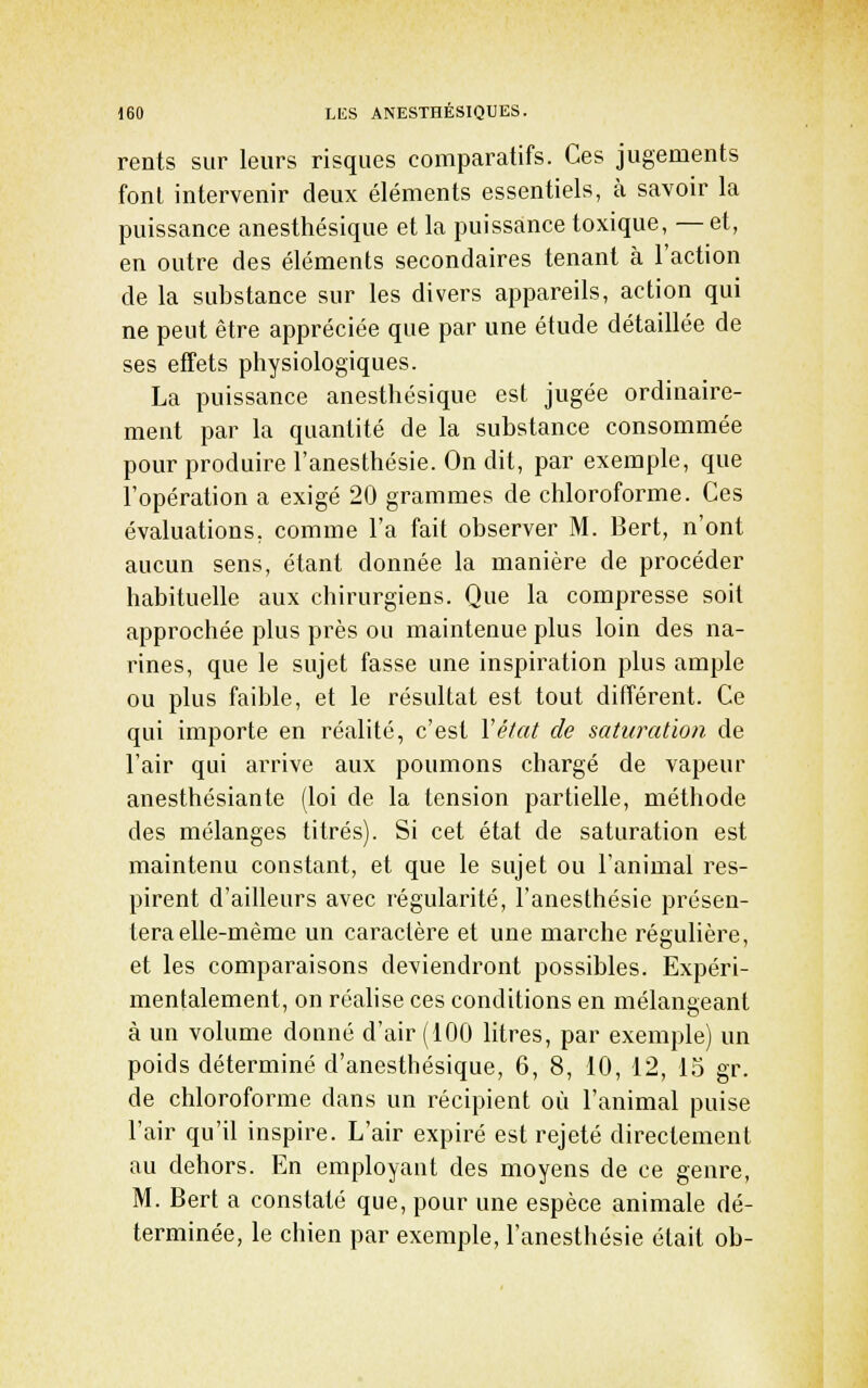 rents sur leurs risques comparatifs. Ces jugements font intervenir deux éléments essentiels, à savoir la puissance anesthésique et la puissance toxique, —et, en outre des éléments secondaires tenant à l'action de la substance sur les divers appareils, action qui ne peut être appréciée que par une étude détaillée de ses effets physiologiques. La puissance anesthésique est jugée ordinaire- ment par la quantité de la substance consommée pour produire l'anesthésie. On dit, par exemple, que l'opération a exigé 20 grammes de chloroforme. Ces évaluations, comme l'a fait observer M. Bert, n'ont aucun sens, étant donnée la manière de procéder habituelle aux chirurgiens. Que la compresse soit approchée plus près ou maintenue plus loin des na- rines, que le sujet fasse une inspiration plus ample ou plus faible, et le résultat est tout différent. Ce qui importe en réalité, c'est l'état de saturation de l'air qui arrive aux poumons chargé de vapeur anesthésiante (loi de la tension partielle, méthode des mélanges titrés). Si cet état de saturation est maintenu constant, et que le sujet ou l'animal res- pirent d'ailleurs avec régularité, l'anesthésie présen- tera elle-même un caractère et une marche régulière, et les comparaisons deviendront possibles. Expéri- mentalement, on réalise ces conditions en mélangeant à un volume donné d'air (100 litres, par exemple) un poids déterminé d'anesthésique, 6, 8, 10, 12, l.o gr. de chloroforme dans un récipient où l'animal puise l'air qu'il inspire. L'air expiré est rejeté directement au dehors. En employant des moyens de ce genre, M. Bert a constaté que, pour une espèce animale dé- terminée, le chien par exemple, l'anesthésie était ob-