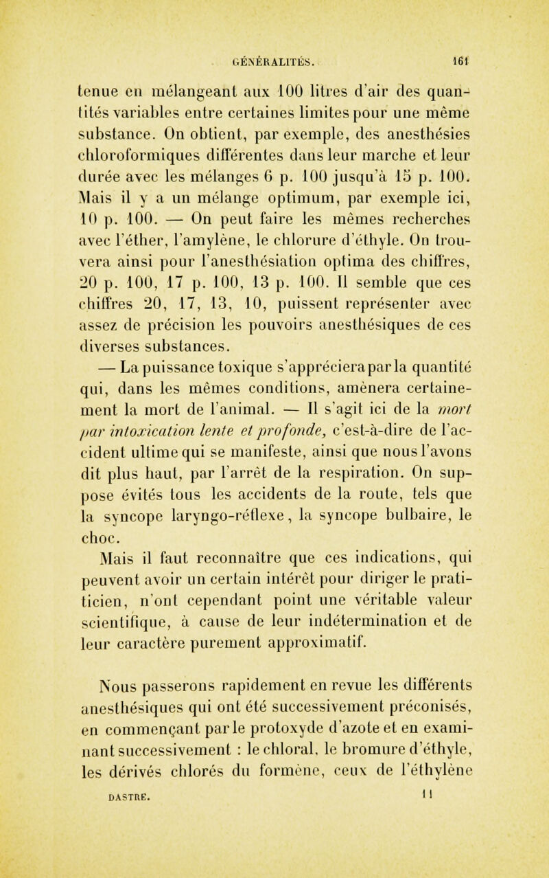 tenue en mélangeant aux 100 litres d'air des quan- tités variables entre certaines limites pour une même substance. On obtient, par exemple, des anesthésies clîloroformiques différentes dans leur marche et leur durée avec les mélanges 6 p. 100 jusqu'à 15 p. 100. Mais il y a un mélange optimum, par exemple ici, 10 p. 100. — On peut faire les mêmes recherches avec l'éther, l'amylène, le chlorure d'éthyle. On trou- vera ainsi pour l'anesthésiation optima des chiffres, 20 p. 100, 17 p. 100, 13 p. 100. Il semble que ces chiffres 20, 17, 13, 10, puissent représenter avec assez de précision les pouvoirs anesthésiques de ces diverses substances. — La puissance toxique s'appréciera par la quantité qui, dans les mêmes conditions, amènera certaine- ment la mort de l'animal. — Il s'agit ici de la mort par intoxication lente et profonde, c'est-à-dire de l'ac- cident ultime qui se manifeste, ainsi que nous l'avons dit plus haut, par l'arrêt de la respiration. On sup- pose évités tous les accidents de la route, tels que la syncope laryngo-réflexe, la syncope bulbaire, le choc. Mais il faut reconnaître que ces indications, qui peuvent avoir un certain intérêt pour diriger le prati- ticien, n'ont cependant point une véritable valeur scientifique, à cause de leur indétermination et de leur caractère purement approximatif. Nous passerons rapidement en revue les différents anesthésiques qui ont été successivement préconisés, en commençant parle protoxyde d'azote et en exami- nant successivement : lechloral, le bromure d'éthyle, les dérivés chlorés du formène, ceux de l'éthylène DASTRE. 1'
