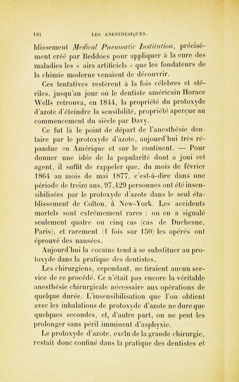 blissemenl Médical Pnewnalic Institution, précisé- ment créé par Beddoes pour appliquer à la cure des maladies les « airs artificiels » que les fondateurs de la chimie moderne venaient de découvrir. Ces tentatives restèrent à la fois célèbres et sté- riles, jusqu'au jour où le dentiste américain Horace Wells retrouva, en 1844, la propriété du protoxyde d'azote d'éteindre la sensibilité, propriété aperçue au commencement du siècle par Davy. Ce fut là le point de départ de l'anesthésie den- taire par le protoxyde d'azote, aujourd'hui très ré- pandue en Amérique et sur le continent. — Pour donner une idée de la popularité dont a joui cet agent, il suffit de rappeler que, du mois de février 1864 au mois de mai 1877, c'est-à-dire dans une période de treize ans, 97,429 personnes ont été insen- sibilisées par le protoxyde d'azote dans le seul éta- blissement de Collon, à New-York. Les accidents mortels sont extrêmement rares : on en a signalé seulement quatre ou cinq cas (cas de Duchesne, Paris), et rarement (1 fois sur 150) les opérés ont éprouvé des nausées. Aujourd'hui la cocaïne tend à se substituer au pro- toxyde dans la pratique des dentistes. Les chirurgiens, cependant, ne tiraient aucun ser- vice de ce procédé. Ce n'était pas encore la véritable anesthésie chirurgicale nécessaire aux opérations de quelque durée. L'insensibilisation que l'on obtient avec les inhalations de protoxyde d'azote ne dure que quelques secondes, et, d'autre part, on ne peut les prolonger sans péril imminent d'asphyxie. Le protoxyde d'azote, exclu de la grande chirurgie, restait donc confiné dans la pratique des dentistes et