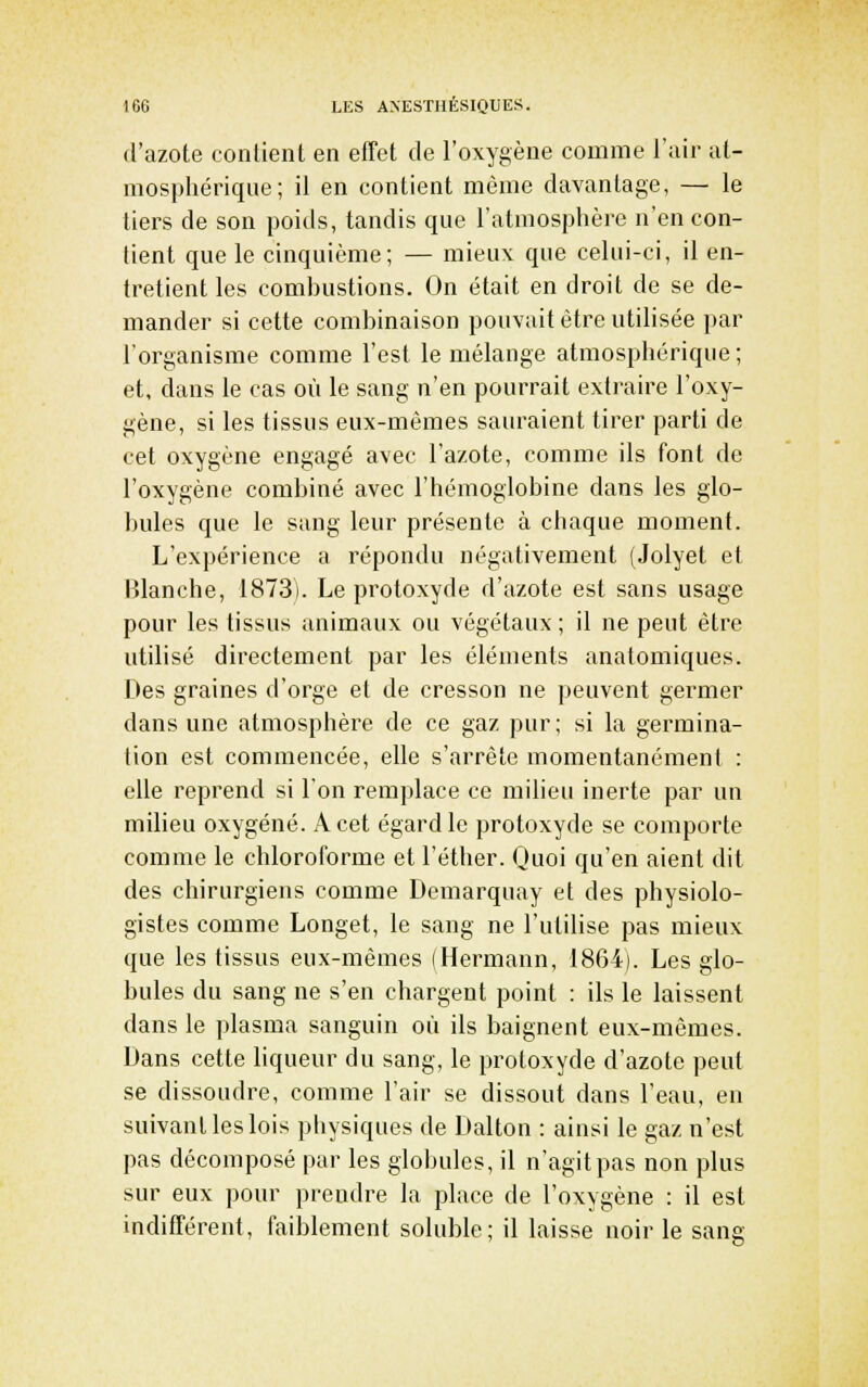 (l'azote contient en effet de l'oxygène comme l'air at- mospliériqne; il en contient même davantage, — le tiers de son poids, tandis que l'atmosphère n'en con- tient que le cinquième; — mieux que celui-ci, il en- tretient les combustions. On était en droit de se de- mander si cette combinaison pouvait être utilisée par l'organisme comme l'est le mélange atmosphérique; et, dans le cas où le sang n'en pourrait extraire l'oxy- gène, si les tissus eux-mêmes sauraient tirer parti de cet oxygène engagé avec l'azote, comme ils font de l'oxygène combiné avec l'hémoglobine dans les glo- bules que le sang leur présente à chaque moment. L'expérience a répondu négativement (Jolyet et Blanche, 1873). Le protoxyde d'azote est sans usage pour les tissus animaux ou végétaux; il ne peut être utilisé directement par les éléments anatomiques. Des graines d'orge el de cresson ne peuvent germer dans une atmosphère de ce gaz pur ; si la germina- tion est commencée, elle s'arrête momentanément : elle reprend si l'on remplace ce miheu inerte par un milieu oxygéné. A cet égard le protoxyde se comporte comme le chloroforme et l'éther. Quoi qu'en aient dit des chirurgiens comme Demarquay et des physiolo- gistes comme Longet, le sang ne l'utilise pas mieux que les tissus eux-mêmes (Hermann, 1864). Les glo- bules du sang ne s'en chargent point : ils le laissent dans le plasma sanguin où ils baignent eux-mêmes. Dans cette Kqueur du sang, le protoxyde d'azote peut se dissoudre, comme l'air se dissout dans l'eau, en suivant les lois physiques de Dalton : ainsi le gaz n'est pas décomposé par les globules, il n'agit pas non plus sur eux pour prendre la place de l'oxygène : il est indifférent, faiblement soluble; il laisse noir le sang